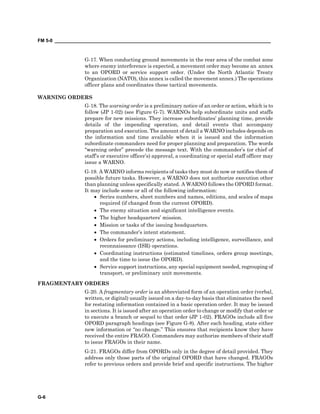 FM 5-0 ___________________________________________________________________________________
G-6
G-17. When conducting ground movements in the rear area of the combat zone
where enemy interference is expected, a movement order may become an annex
to an OPORD or service support order. (Under the North Atlantic Treaty
Organization (NATO), this annex is called the movement annex.) The operations
officer plans and coordinates these tactical movements.
WARNING ORDERS
G-18. The warning order is a preliminary notice of an order or action, which is to
follow (JP 1-02) (see Figure G-7). WARNOs help subordinate units and staffs
prepare for new missions. They increase subordinates’ planning time, provide
details of the impending operation, and detail events that accompany
preparation and execution. The amount of detail a WARNO includes depends on
the information and time available when it is issued and the information
subordinate commanders need for proper planning and preparation. The words
“warning order” precede the message text. With the commander’s (or chief of
staff’s or executive officer’s) approval, a coordinating or special staff officer may
issue a WARNO.
G-19. A WARNO informs recipients of tasks they must do now or notifies them of
possible future tasks. However, a WARNO does not authorize execution other
than planning unless specifically stated. A WARNO follows the OPORD format.
It may include some or all of the following information:
• Series numbers, sheet numbers and names, editions, and scales of maps
required (if changed from the current OPORD).
• The enemy situation and significant intelligence events.
• The higher headquarters’ mission.
• Mission or tasks of the issuing headquarters.
• The commander’s intent statement.
• Orders for preliminary actions, including intelligence, surveillance, and
reconnaissance (ISR) operations.
• Coordinating instructions (estimated timelines, orders group meetings,
and the time to issue the OPORD).
• Service support instructions, any special equipment needed, regrouping of
transport, or preliminary unit movements.
FRAGMENTARY ORDERS
G-20. A fragmentary order is an abbreviated form of an operation order (verbal,
written, or digital) usually issued on a day-to-day basis that eliminates the need
for restating information contained in a basic operation order. It may be issued
in sections. It is issued after an operation order to change or modify that order or
to execute a branch or sequel to that order (JP 1-02). FRAGOs include all five
OPORD paragraph headings (see Figure G-8). After each heading, state either
new information or “no change.” This ensures that recipients know they have
received the entire FRAGO. Commanders may authorize members of their staff
to issue FRAGOs in their name.
G-21. FRAGOs differ from OPORDs only in the degree of detail provided. They
address only those parts of the original OPORD that have changed. FRAGOs
refer to previous orders and provide brief and specific instructions. The higher
 