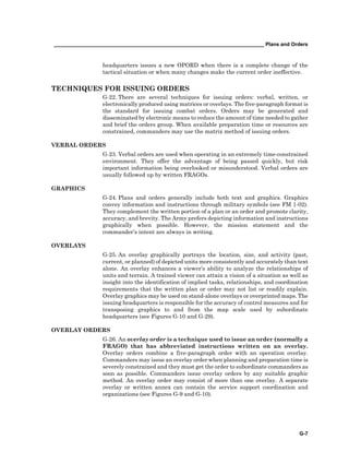 __________________________________________________________________________ Plans and Orders
G-7
headquarters issues a new OPORD when there is a complete change of the
tactical situation or when many changes make the current order ineffective.
TECHNIQUES FOR ISSUING ORDERS
G-22. There are several techniques for issuing orders: verbal, written, or
electronically produced using matrices or overlays. The five-paragraph format is
the standard for issuing combat orders. Orders may be generated and
disseminated by electronic means to reduce the amount of time needed to gather
and brief the orders group. When available preparation time or resources are
constrained, commanders may use the matrix method of issuing orders.
VERBAL ORDERS
G-23. Verbal orders are used when operating in an extremely time-constrained
environment. They offer the advantage of being passed quickly, but risk
important information being overlooked or misunderstood. Verbal orders are
usually followed up by written FRAGOs.
GRAPHICS
G-24. Plans and orders generally include both text and graphics. Graphics
convey information and instructions through military symbols (see FM 1-02).
They complement the written portion of a plan or an order and promote clarity,
accuracy, and brevity. The Army prefers depicting information and instructions
graphically when possible. However, the mission statement and the
commander’s intent are always in writing.
OVERLAYS
G-25. An overlay graphically portrays the location, size, and activity (past,
current, or planned) of depicted units more consistently and accurately than text
alone. An overlay enhances a viewer’s ability to analyze the relationships of
units and terrain. A trained viewer can attain a vision of a situation as well as
insight into the identification of implied tasks, relationships, and coordination
requirements that the written plan or order may not list or readily explain.
Overlay graphics may be used on stand-alone overlays or overprinted maps. The
issuing headquarters is responsible for the accuracy of control measures and for
transposing graphics to and from the map scale used by subordinate
headquarters (see Figures G-10 and G-29).
OVERLAY ORDERS
G-26. An overlay order is a technique used to issue an order (normally a
FRAGO) that has abbreviated instructions written on an overlay.
Overlay orders combine a five-paragraph order with an operation overlay.
Commanders may issue an overlay order when planning and preparation time is
severely constrained and they must get the order to subordinate commanders as
soon as possible. Commanders issue overlay orders by any suitable graphic
method. An overlay order may consist of more than one overlay. A separate
overlay or written annex can contain the service support coordination and
organizations (see Figures G-9 and G-10).
 