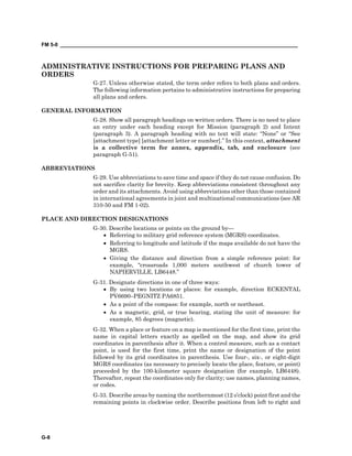 FM 5-0 ___________________________________________________________________________________
G-8
ADMINISTRATIVE INSTRUCTIONS FOR PREPARING PLANS AND
ORDERS
G-27. Unless otherwise stated, the term order refers to both plans and orders.
The following information pertains to administrative instructions for preparing
all plans and orders.
GENERAL INFORMATION
G-28. Show all paragraph headings on written orders. There is no need to place
an entry under each heading except for Mission (paragraph 2) and Intent
(paragraph 3). A paragraph heading with no text will state: “None” or “See
[attachment type] [attachment letter or number].” In this context, attachment
is a collective term for annex, appendix, tab, and enclosure (see
paragraph G-51).
ABBREVIATIONS
G-29. Use abbreviations to save time and space if they do not cause confusion. Do
not sacrifice clarity for brevity. Keep abbreviations consistent throughout any
order and its attachments. Avoid using abbreviations other than those contained
in international agreements in joint and multinational communications (see AR
310-50 and FM 1-02).
PLACE AND DIRECTION DESIGNATIONS
G-30. Describe locations or points on the ground by—
• Referring to military grid reference system (MGRS) coordinates.
• Referring to longitude and latitude if the maps available do not have the
MGRS.
• Giving the distance and direction from a simple reference point: for
example, “crossroads 1,000 meters southwest of church tower of
NAPIERVILLE, LB6448.”
G-31. Designate directions in one of three ways:
• By using two locations or places: for example, direction ECKENTAL
PV6690–PEGNITZ PA6851.
• As a point of the compass: for example, north or northeast.
• As a magnetic, grid, or true bearing, stating the unit of measure: for
example, 85 degrees (magnetic).
G-32. When a place or feature on a map is mentioned for the first time, print the
name in capital letters exactly as spelled on the map, and show its grid
coordinates in parenthesis after it. When a control measure, such as a contact
point, is used for the first time, print the name or designation of the point
followed by its grid coordinates in parenthesis. Use four-, six-, or eight-digit
MGRS coordinates (as necessary to precisely locate the place, feature, or point)
proceeded by the 100-kilometer square designation (for example, LB6448).
Thereafter, repeat the coordinates only for clarity; use names, planning names,
or codes.
G-33. Describe areas by naming the northernmost (12 o’clock) point first and the
remaining points in clockwise order. Describe positions from left to right and
 