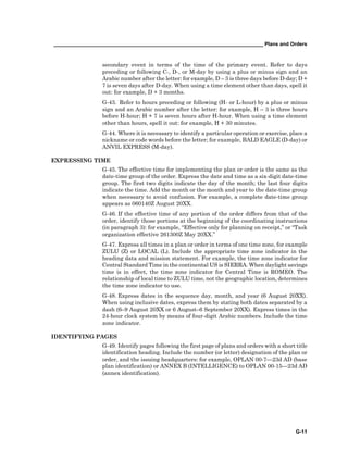 __________________________________________________________________________ Plans and Orders
G-11
secondary event in terms of the time of the primary event. Refer to days
preceding or following C-, D-, or M-day by using a plus or minus sign and an
Arabic number after the letter: for example, D – 3 is three days before D-day; D +
7 is seven days after D-day. When using a time element other than days, spell it
out: for example, D + 3 months.
G-43. Refer to hours preceding or following (H- or L-hour) by a plus or minus
sign and an Arabic number after the letter: for example, H – 3 is three hours
before H-hour; H + 7 is seven hours after H-hour. When using a time element
other than hours, spell it out: for example, H + 30 minutes.
G-44. Where it is necessary to identify a particular operation or exercise, place a
nickname or code words before the letter; for example, BALD EAGLE (D-day) or
ANVIL EXPRESS (M-day).
EXPRESSING TIME
G-45. The effective time for implementing the plan or order is the same as the
date-time group of the order. Express the date and time as a six-digit date-time
group. The first two digits indicate the day of the month; the last four digits
indicate the time. Add the month or the month and year to the date-time group
when necessary to avoid confusion. For example, a complete date-time group
appears as 060140Z August 20XX.
G-46. If the effective time of any portion of the order differs from that of the
order, identify those portions at the beginning of the coordinating instructions
(in paragraph 3): for example, “Effective only for planning on receipt,” or “Task
organization effective 261300Z May 20XX.”
G-47. Express all times in a plan or order in terms of one time zone, for example
ZULU (Z) or LOCAL (L). Include the appropriate time zone indicator in the
heading data and mission statement. For example, the time zone indicator for
Central Standard Time in the continental US is SIERRA. When daylight savings
time is in effect, the time zone indicator for Central Time is ROMEO. The
relationship of local time to ZULU time, not the geographic location, determines
the time zone indicator to use.
G-48. Express dates in the sequence day, month, and year (6 August 20XX).
When using inclusive dates, express them by stating both dates separated by a
dash (6–9 August 20XX or 6 August–6 September 20XX). Express times in the
24-hour clock system by means of four-digit Arabic numbers. Include the time
zone indicator.
IDENTIFYING PAGES
G-49. Identify pages following the first page of plans and orders with a short title
identification heading. Include the number (or letter) designation of the plan or
order, and the issuing headquarters: for example, OPLAN 00-7—23d AD (base
plan identification) or ANNEX B (INTELLIGENCE) to OPLAN 00-15—23d AD
(annex identification).
 