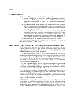 FM 5-0 ___________________________________________________________________________________
G-12
NUMBERING PAGES
G-50. Use the following convention to indicate page numbers:
• Number the pages of the base order and each attachment separately,
beginning on the first page of each attachment. Use a combination of
alphanumeric designations to identify each attachment, as described
below.
• Use Arabic numbers only to indicate page numbers. Place page numbers
after the alphanumeric designation that identifies the attachment. (Use
Arabic numbers without any proceeding alphanumeric designation for
base order page numbers.)
• Assign each attachment either a letter or Roman numeral that
corresponds to the letter or number in the attachment’s short title. Assign
letters to annexes, Roman numbers to appendixes, letters to tabs, and
Roman numbers to enclosures. Use Roman numbers only as elements of
page numbers; do not use Roman numbers in attachment short titles.
• Separate elements of the alphanumeric designation with hyphens.
For example, the designation of the third page of enclosure 7 to Tab B to
Appendix 2 to Annex A is A-II-B-VII-3.
ATTACHMENTS (ANNEXES, APPENDIXES, TABS, AND ENCLOSURES)
G-51. Attachments (annexes, appendixes, tabs, and enclosures) are an
information management tool. They simplify orders by providing a structure for
organizing information. The staff member with responsibility for the functional
area addressed in the attachment prepares it.
G-52. Attachments contain details not readily incorporated into the base order or
a higher-level attachment: appendixes contain information necessary to expand
annexes; tabs expand appendixes; enclosures expand tabs. Prepare attachments
in a form that best portrays the information: for example, text, a matrix, a trace,
an overlay, an overprinted map, a sketch, a plan, a graph, or a table. Prepare
text in the format at Figure G-11.
G-53. Attachments are part of an order. Using them increases the base order’s
clarity and usefulness by keeping it short. Attachments include combat support
(CS), CSS, and administrative details and instructions that amplify the base
order. They may also contain branches and sequels.
G-54. The number and type of attachments depend on the commander, level of
command, needs of the particular operation, and complexity of the functional
area addressed. Minimize the number of attachments to keep consistent with
completeness and clarity. If the information relating to an attachment’s subject
is brief enough to be placed in the base order or the higher-level attachment,
place it there and omit the attachment.
G-55. List attachments under an appropriate heading at the end of the document
they expand: for example, list annexes at the end of the base order, appendixes
at the end of annexes, and so forth. Figure G-3 shows the required sequence of
attachments. When local commands require attachments not listed in Figure G-
3, label them beginning with the alphanumeric following the last one listed
 