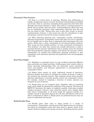 __________________________________________________________________ Fundamentals of Planning
1-11
Planning Is Time Sensitive
1-39. Time is a critical factor in planning. Whether done deliberately or
rapidly, all planning requires accurate situational understanding and skillful
use of time. Time is a precious commodity during operations that both sides
(friendly and enemy) attempt to exploit. The result is a constant pressure to
decide and act quicker than the enemy. Understanding the effects that time
has on conducting operations, helps commanders determine how fast and
how far ahead to plan. Taking more time to plan often results in greater
synchronization; however, it also means less time for subordinates to plan
and prepare, and more time for the enemy to prepare and act.
1-40. When allocating planning time, commanders consider subordinates’
planning requirements. Commanders ensure that plans are sent to subordin-
ates in enough time to allow them to adequately plan and prepare their own
actions. When time is short, commanders do not demand perfect products.
They accept the best possible products. In time-constrained environments,
“best products” are those that contain just enough information to make a
reasoned decision and give subordinates time to quickly assess the situation
from their perspective and plan, prepare, and execute the necessary actions.
Commanders use parallel and collaborative planning techniques to give
subordinate units maximum planning and preparation time (see paragraphs
1-90–1-95).
Keep Plans Simple
1-41. Simplicity is a principle of war; it is key to effective planning. Effective
plans and orders are simple and direct. Staffs prepare clear, concise orders to
ensure thorough understanding. They use doctrinally correct operational
terms and graphics, and eliminate opportunities to misunderstand the
commander’s intent.
1-42. Simple plans require an easily understood concept of operations.
Planners prepare these plans by limiting the number of actions or tasks to
the minimum the situation requires. They minimize details where possible,
allowing subordinates to develop specifics with-in the commander’s intent.
For example, instead of assigning a direction of attack, planners can
designate an axis of advance.
1-43. Simple plans are not simplistic plans. Simplistic refers to something
made overly simple by ignoring the complexity of the situation. The factors of
METT-TC determine the degree of simplicity possible. Good plans simplify
complex situations; however, some situations require more complex plans
than others. Commanders at all levels weigh the apparent benefits of a
complex concept of operations against the risk that subordinates will not be
able to understand or follow it. Simple plans are preferred because they are
easier to understand and execute.
Build Flexible Plans
1-44. Flexible plans allow units to adapt quickly to a variety of
circumstances. Commanders and planners build opportunities for initiative
into plans by anticipating events that allow them to operate inside of the
enemy’s decision making cycle during execution. Identifying decision points
 