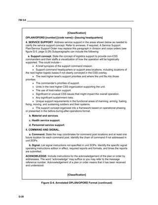 FM 5-0 ___________________________________________________________________________________
G-26
[Classification]
OPLAN/OPORD [number] [code name]—[issuing headquarters]
4. SERVICE SUPPORT. Address service support in the areas shown below as needed to
clarify the service support concept. Refer to annexes, if required. A Service Support
Plan/Service Support Order may replace this paragraph in division and corps orders (see
figure G-5, page G-29) Subparagraphs can include the following:
a. Support concept. State the concept of logistics support to provide non-CSS
commanders and their staffs a visualization of how the operation will be logistically
supported. This could include—
• A brief synopsis of the support command mission.
• Support command headquarters or support area locations, including locations of
the next higher logistic bases if not clearly conveyed in the CSS overlay.
• The next higher level’s support priorities and where the unit fits into those
priorities.
• The commander’s priorities of support.
• Units in the next higher CSS organization supporting the unit.
• The use of host-nation support.
• Significant or unusual CSS issues that might impact the overall operation.
• Any significant sustainment risks.
• Unique support requirements in the functional areas of manning, arming, fueling,
fixing, moving, and sustaining soldiers and their systems.
• The support concept organized into a framework based on operational phasing,
or presented in the before-during-after-operations format.
b. Materiel and services.
c. Health service support.
d. Personnel service support.
5. COMMAND AND SIGNAL.
a. Command. State the map coordinates for command post locations and at least one
future location for each command post. Identify the chain of command if not addressed in
unit SOPs.
b. Signal. List signal instructions not specified in unit SOPs. Identify the specific signal
operating instructions edition in effect, required reports and formats, and times the reports
are submitted.
ACKNOWLEDGE: Include instructions for the acknowledgement of the plan or order by
addressees. The word “acknowledge” may suffice or you may refer to the message
reference number. Acknowledgement of a plan or order means that it has been received
and understood.
[Classification]
Figure G-4. Annotated OPLAN/OPORD Format (continued)
 