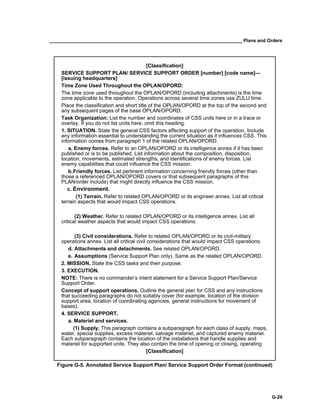 __________________________________________________________________________ Plans and Orders
G-29
[Classification]
SERVICE SUPPORT PLAN/ SERVICE SUPPORT ORDER [number] [code name]—
[issuing headquarters]
Time Zone Used Throughout the OPLAN/OPORD:
The time zone used throughout the OPLAN/OPORD (including attachments) is the time
zone applicable to the operation. Operations across several time zones use ZULU time.
Place the classification and short title of the OPLAN/OPORD at the top of the second and
any subsequent pages of the base OPLAN/OPORD.
Task Organization: List the number and coordinates of CSS units here or in a trace or
overlay. If you do not list units here, omit this heading.
1. SITUATION. State the general CSS factors affecting support of the operation. Include
any information essential to understanding the current situation as it influences CSS. This
information comes from paragraph 1 of the related OPLAN/OPORD.
a. Enemy forces. Refer to an OPLAN/OPORD or its intelligence annex if it has been
published or is to be published. List information about the composition, disposition,
location, movements, estimated strengths, and identifications of enemy forces. List
enemy capabilities that could influence the CSS mission.
b.Friendly forces. List pertinent information concerning friendly forces (other than
those a referenced OPLAN/OPORD covers or that subsequent paragraphs of this
PLAN/order include) that might directly influence the CSS mission.
c. Environment.
(1) Terrain. Refer to related OPLAN/OPORD or its engineer annex. List all critical
terrain aspects that would impact CSS operations.
(2) Weather. Refer to related OPLAN/OPORD or its intelligence annex. List all
critical weather aspects that would impact CSS operations.
(3) Civil considerations. Refer to related OPLAN/OPORD or its civil-military
operations annex. List all critical civil considerations that would impact CSS operations.
d. Attachments and detachments. See related OPLAN/OPORD.
e. Assumptions (Service Support Plan only). Same as the related OPLAN/OPORD.
2. MISSION. State the CSS tasks and their purpose.
3. EXECUTION.
NOTE: There is no commander’s intent statement for a Service Support Plan/Service
Support Order.
Concept of support operations. Outline the general plan for CSS and any instructions
that succeeding paragraphs do not suitably cover (for example, location of the division
support area, location of coordinating agencies, general instructions for movement of
bases).
4. SERVICE SUPPORT.
a. Materiel and services.
(1) Supply. This paragraph contains a subparagraph for each class of supply, maps,
water, special supplies, excess materiel, salvage materiel, and captured enemy materiel.
Each subparagraph contains the location of the installations that handle supplies and
materiel for supported units. They also contain the time of opening or closing, operating
[Classification]
Figure G-5. Annotated Service Support Plan/ Service Support Order Format (continued)
 