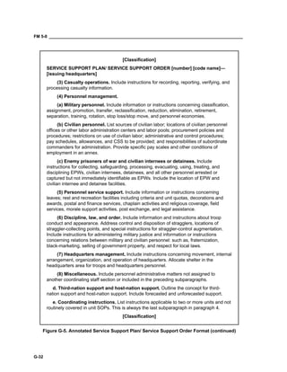 FM 5-0 ___________________________________________________________________________________
G-32
[Classification]
SERVICE SUPPORT PLAN/ SERVICE SUPPORT ORDER [number] [code name]—
[issuing headquarters]
(3) Casualty operations. Include instructions for recording, reporting, verifying, and
processing casualty information.
(4) Personnel management.
(a) Military personnel. Include information or instructions concerning classification,
assignment, promotion, transfer, reclassification, reduction, elimination, retirement,
separation, training, rotation, stop loss/stop move, and personnel economies.
(b) Civilian personnel. List sources of civilian labor; locations of civilian personnel
offices or other labor administration centers and labor pools; procurement policies and
procedures; restrictions on use of civilian labor; administrative and control procedures;
pay schedules, allowances, and CSS to be provided; and responsibilities of subordinate
commanders for administration. Provide specific pay scales and other conditions of
employment in an annex.
(c) Enemy prisoners of war and civilian internees or detainees. Include
instructions for collecting, safeguarding, processing, evacuating, using, treating, and
disciplining EPWs, civilian internees, detainees, and all other personnel arrested or
captured but not immediately identifiable as EPWs. Include the location of EPW and
civilian internee and detainee facilities.
(5) Personnel service support. Include information or instructions concerning
leaves; rest and recreation facilities including criteria and unit quotas, decorations and
awards, postal and finance services, chaplain activities and religious coverage, field
services, morale support activities, post exchange, and legal assistance.
(6) Discipline, law, and order. Include information and instructions about troop
conduct and appearance. Address control and disposition of stragglers, locations of
straggler-collecting points, and special instructions for straggler-control augmentation.
Include instructions for administering military justice and information or instructions
concerning relations between military and civilian personnel: such as, fraternization,
black-marketing, selling of government property, and respect for local laws.
(7) Headquarters management. Include instructions concerning movement, internal
arrangement, organization, and operation of headquarters. Allocate shelter in the
headquarters area for troops and headquarters personnel.
(8) Miscellaneous. Include personnel administrative matters not assigned to
another coordinating staff section or included in the preceding subparagraphs.
d. Third-nation support and host-nation support. Outline the concept for third-
nation support and host-nation support. Include forecasted and unforecasted support.
e. Coordinating instructions. List instructions applicable to two or more units and not
routinely covered in unit SOPs. This is always the last subparagraph in paragraph 4.
[Classification]
Figure G-5. Annotated Service Support Plan/ Service Support Order Format (continued)
 