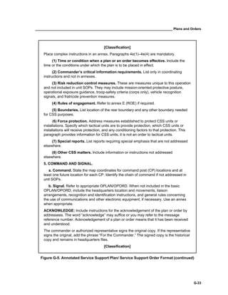 __________________________________________________________________________ Plans and Orders
G-33
[Classification]
Place complex instructions in an annex. Paragraphs 4e(1)–4e(4) are mandatory.
(1) Time or condition when a plan or an order becomes effective. Include the
time or the conditions under which the plan is to be placed in effect.
(2) Commander’s critical information requirements. List only in coordinating
instructions and not in annexes.
(3) Risk reduction control measures. These are measures unique to this operation
and not included in unit SOPs. They may include mission-oriented protective posture,
operational exposure guidance, troop-safety criteria (corps only), vehicle recognition
signals, and fratricide prevention measures.
(4) Rules of engagement. Refer to annex E (ROE) if required.
(5) Boundaries. List location of the rear boundary and any other boundary needed
for CSS purposes.
(6) Force protection. Address measures established to protect CSS units or
installations. Specify which tactical units are to provide protection, which CSS units or
installations will receive protection, and any conditioning factors to that protection. This
paragraph provides information for CSS units; it is not an order to tactical units.
(7) Special reports. List reports requiring special emphasis that are not addressed
elsewhere.
(8) Other CSS matters. Include information or instructions not addressed
elsewhere.
5. COMMAND AND SIGNAL.
a. Command. State the map coordinates for command post (CP) locations and at
least one future location for each CP. Identify the chain of command if not addressed in
unit SOPs.
b. Signal. Refer to appropriate OPLAN/OPORD. When not included in the basic
OPLAN/OPORD, include the headquarters location and movements, liaison
arrangements, recognition and identification instructions, and general rules concerning
the use of communications and other electronic equipment, if necessary. Use an annex
when appropriate.
ACKNOWLEDGE: Include instructions for the acknowledgement of the plan or order by
addressees. The word “acknowledge” may suffice or you may refer to the message
reference number. Acknowledgement of a plan or order means that it has been received
and understood.
The commander or authorized representative signs the original copy. If the representative
signs the original, add the phrase “For the Commander.” The signed copy is the historical
copy and remains in headquarters files.
[Classification]
Figure G-5. Annotated Service Support Plan/ Service Support Order Format (continued)
 