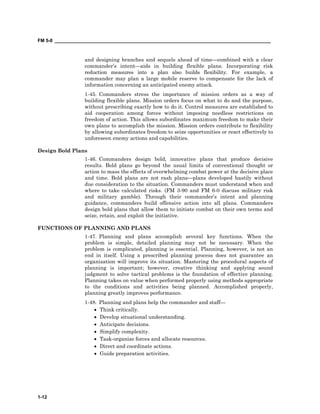FM 5-0 ___________________________________________________________________________________
1-12
and designing branches and sequels ahead of time—combined with a clear
commander’s intent—aids in building flexible plans. Incorporating risk
reduction measures into a plan also builds flexibility. For example, a
commander may plan a large mobile reserve to compensate for the lack of
information concerning an anticipated enemy attack.
1-45. Commanders stress the importance of mission orders as a way of
building flexible plans. Mission orders focus on what to do and the purpose,
without prescribing exactly how to do it. Control measures are established to
aid cooperation among forces without imposing needless restrictions on
freedom of action. This allows subordinates maximum freedom to make their
own plans to accomplish the mission. Mission orders contribute to flexibility
by allowing subordinates freedom to seize opportunities or react effectively to
unforeseen enemy actions and capabilities.
Design Bold Plans
1-46. Commanders design bold, innovative plans that produce decisive
results. Bold plans go beyond the usual limits of conventional thought or
action to mass the effects of overwhelming combat power at the decisive place
and time. Bold plans are not rash plans—plans developed hastily without
due consideration to the situation. Commanders must understand when and
where to take calculated risks. (FM 3-90 and FM 6-0 discuss military risk
and military gamble). Through their commander’s intent and planning
guidance, commanders build offensive action into all plans. Commanders
design bold plans that allow them to initiate combat on their own terms and
seize, retain, and exploit the initiative.
FUNCTIONS OF PLANNING AND PLANS
1-47. Planning and plans accomplish several key functions. When the
problem is simple, detailed planning may not be necessary. When the
problem is complicated, planning is essential. Planning, however, is not an
end in itself. Using a prescribed planning process does not guarantee an
organization will improve its situation. Mastering the procedural aspects of
planning is important; however, creative thinking and applying sound
judgment to solve tactical problems is the foundation of effective planning.
Planning takes on value when performed properly using methods appropriate
to the conditions and activities being planned. Accomplished properly,
planning greatly improves performance.
1-48. Planning and plans help the commander and staff—
• Think critically.
• Develop situational understanding.
• Anticipate decisions.
• Simplify complexity.
• Task-organize forces and allocate resources.
• Direct and coordinate actions.
• Guide preparation activities.
 