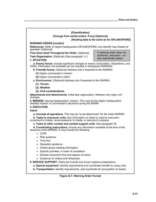 __________________________________________________________________________ Plans and Orders
G-37
[Classification]
(Change from verbal orders, if any) (Optional)
[Heading data is the same as for OPLAN/OPORD]
WARNING ORDER [number]
References: Refer to higher headquarters OPLAN/OPORD, and identify map sheets for
operation (Optional).
Time Zone Used Throughout the Order: (Optional)
Task Organization: (Optional) (See paragraph 1c.)
1. SITUATION.
a. Enemy forces. Include significant changes in enemy composition, dispositions, and
COAs. Information not available can be included in subsequent WARNOs.
b. Friendly forces. (Optional) Address only if essential to the WARNO.
(1) Higher commander’s mission.
(2) Higher commander’s intent.
c. Environment. (Optional) Address only if essential to the WARNO.
(1). Terrain.
(2). Weather.
(3). Civil considerations.
Attachments and detachments. Initial task organization. Address only major unit
changes.
2. MISSION. Issuing headquarters’ mission. This may be the higher headquarters’
restated mission or commander’s decisions during the MDMP.
3. EXECUTION.
Intent:
a. Concept of operations. This may be “to be determined” for the initial WARNO.
b. Tasks to maneuver units. Any information on tasks to units for execution,
movement to initiate, reconnaissance to initiate, or security to emplace.
c. Tasks to other combat and combat support units. See paragraph 3b.
d. Coordinating instructions. Include any information available at the time of the
issuance of the WARNO. It may include the following:
• CCIR.
• Risk guidance.
• Time line.
• Deception guidance.
• Orders group meeting information.
• Specific priorities, in order of completion.
• Earliest movement time and degree of notice.
• Guidance on orders and rehearsals.
4. SERVICE SUPPORT. (Optional) Include any known logistics preparations.
a. Special equipment. Identify requirements and coordinate transfer to using units.
b. Transportation. Identify requirements, and coordinate for pre-position of assets.
Figure G-7. Warning Order Format
A warning order does not
authorize execution un-
less specifically stated.
 