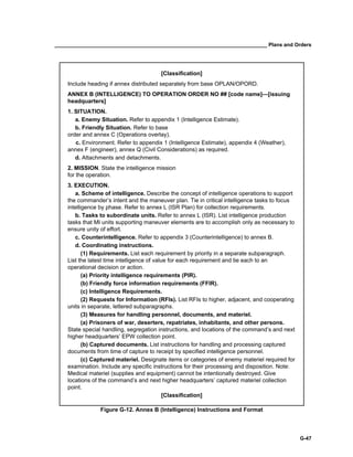 __________________________________________________________________________ Plans and Orders
G-47
[Classification]
Include heading if annex distributed separately from base OPLAN/OPORD.
ANNEX B (INTELLIGENCE) TO OPERATION ORDER NO ## [code name]—[issuing
headquarters]
1. SITUATION.
a. Enemy Situation. Refer to appendix 1 (Intelligence Estimate).
b. Friendly Situation. Refer to base
order and annex C (Operations overlay).
c. Environment. Refer to appendix 1 (Intelligence Estimate), appendix 4 (Weather),
annex F (engineer), annex Q (Civil Considerations) as required.
d. Attachments and detachments.
2. MISSION. State the intelligence mission
for the operation.
3. EXECUTION.
a. Scheme of intelligence. Describe the concept of intelligence operations to support
the commander’s intent and the maneuver plan. Tie in critical intelligence tasks to focus
intelligence by phase. Refer to annex L (ISR Plan) for collection requirements.
b. Tasks to subordinate units. Refer to annex L (ISR). List intelligence production
tasks that MI units supporting maneuver elements are to accomplish only as necessary to
ensure unity of effort.
c. Counterintelligence. Refer to appendix 3 (Counterintelligence) to annex B.
d. Coordinating instructions.
(1) Requirements. List each requirement by priority in a separate subparagraph.
List the latest time intelligence of value for each requirement and tie each to an
operational decision or action.
(a) Priority intelligence requirements (PIR).
(b) Friendly force information requirements (FFIR).
(c) Intelligence Requirements.
(2) Requests for Information (RFIs). List RFIs to higher, adjacent, and cooperating
units in separate, lettered subparagraphs.
(3) Measures for handling personnel, documents, and materiel.
(a) Prisoners of war, deserters, repatriates, inhabitants, and other persons.
State special handling, segregation instructions, and locations of the command’s and next
higher headquarters’ EPW collection point.
(b) Captured documents. List instructions for handling and processing captured
documents from time of capture to receipt by specified intelligence personnel.
(c) Captured materiel. Designate items or categories of enemy materiel required for
examination. Include any specific instructions for their processing and disposition. Note:
Medical materiel (supplies and equipment) cannot be intentionally destroyed. Give
locations of the command’s and next higher headquarters’ captured materiel collection
point.
[Classification]
Figure G-12. Annex B (Intelligence) Instructions and Format
 