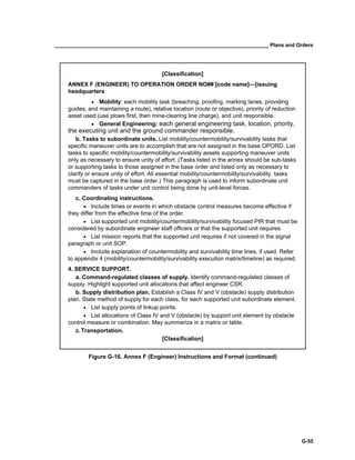 __________________________________________________________________________ Plans and Orders
G-55
[Classification]
ANNEX F (ENGINEER) TO OPERATION ORDER NO## [code name]—[issuing
headquarters
• Mobility: each mobility task (breaching, proofing, marking lanes, providing
guides, and maintaining a route), relative location (route or objective), priority of reduction
asset used (use plows first, then mine-clearing line charge), and unit responsible.
• General Engineering: each general engineering task, location, priority,
the executing unit and the ground commander responsible.
b. Tasks to subordinate units. List mobility/countermobility/survivability tasks that
specific maneuver units are to accomplish that are not assigned in the base OPORD. List
tasks to specific mobility/countermobility/survivability assets supporting maneuver units
only as necessary to ensure unity of effort. (Tasks listed in the annex should be sub-tasks
or supporting tasks to those assigned in the base order and listed only as necessary to
clarify or ensure unity of effort. All essential mobility/countermobility/survivability tasks
must be captured in the base order.) This paragraph is used to inform subordinate unit
commanders of tasks under unit control being done by unit-level forces.
c. Coordinating instructions.
• Include times or events in which obstacle control measures become effective if
they differ from the effective time of the order.
• List supported unit mobility/countermobility/survivability focused PIR that must be
considered by subordinate engineer staff officers or that the supported unit requires.
• List mission reports that the supported unit requires if not covered in the signal
paragraph or unit SOP.
• Include explanation of countermobility and survivability time lines, if used. Refer
to appendix 4 (mobility/countermobility/survivability execution matrix/timeline) as required.
4. SERVICE SUPPORT.
a. Command-regulated classes of supply. Identify command-regulated classes of
supply. Highlight supported unit allocations that affect engineer CSR.
b. Supply distribution plan. Establish a Class IV and V (obstacle) supply distribution
plan. State method of supply for each class, for each supported unit subordinate element.
• List supply points of linkup points.
• List allocations of Class IV and V (obstacle) by support unit element by obstacle
control measure or combination. May summarize in a matrix or table.
c.Transportation.
[Classification]
Figure G-16. Annex F (Engineer) Instructions and Format (continued)
 