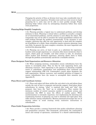 FM 5-0 ___________________________________________________________________________________
1-14
Changing the priority of fires at division level may take considerable time if
artillery units must reposition. If leaders wait until an event occurs to begin
preparing for it, units may not be able to react quickly enough. Proper
planning helps reduce crises by anticipating situations before they reach
crisis proportions.
Planning Helps Simplify Complexity
1-54. Planning provides a logical way to understand problems and develop
solutions to them. Planning is critical when a problem is actually a complex
set of interrelated problems, and the solution to each affects the others. The
commander may not be able to visualize the various possibilities without the
staff working through the problem systematically. If the situation is very
complex, planning may offer the only opportunity to deal with the complete
set of problems as a whole. Some situations require extensive planning, some
very little. In general, the more complex a situation, the more important and
involved the planning effort.
1-55. Planning can serve, at least in part, as a substitute for experience.
Leaders with enough experience in a situation often know intuitively what to
expect, which goals are feasible, and what actions to take. In situations
where leaders lack firsthand experience, planning allows them to think
through the problem systematically and devise a workable solution.
Plans Designate Task Organization and Resource Allocation
1-56. When assigning missions, commanders ensure subordinates have the
means to accomplish them. They do this by task organizing forces and
allocating resources. Task organizing is the process of allocating available
assets to subordinate commanders and establishing their command and
support relationships (FM 3-0). Commander’s ensure plans designate the
task organization, allocate resources, and establish priorities of support to
ensure subordinates have the means to accomplish their missions (see
Appendix F).
Plans Direct and Coordinate Actions
1-57. Plans and orders tell those within the unit what to do and inform those
outside the unit of how to cooperate and provide support. Good plans direct
subordinates by stating, “what” is required (the task) and “why” (the
purpose); they leave the “how” up to subordinates. They contain the
minimum number of control measures needed to coordinate actions and
synchronize the BOS to mass the effects of combat power. While
synchronization is extremely important, over-emphasizing the directing and
coordinating function of planning can lead to detailed and rigid plans that
stifle initiative among subordinates. Mission command encourages the use of
mission orders to avoid creating overly restrictive instructions to
subordinates.
Plans Guide Preparation Activities
1-58. Plans provide a common framework that guides subordinate planning
and preparation activities. This framework, particularly the commander’s
intent and concept of operations, contributes to a shared understanding of
 