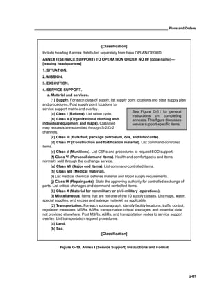 __________________________________________________________________________ Plans and Orders
G-61
[Classification]
Include heading if annex distributed separately from base OPLAN/OPORD.
ANNEX I (SERVICE SUPPORT) TO OPERATION ORDER NO ## [code name]—
[issuing headquarters]
1. SITUATION.
2. MISSION.
3. EXECUTION.
4. SERVICE SUPPORT.
a. Materiel and services.
(1) Supply. For each class of supply, list supply point locations and state supply plan
and procedures. Post supply point locations to
service support matrix and overlay.
(a) Class I (Rations). List ration cycle.
(b) Class II (Organizational clothing and
individual equipment and maps). Classified
map requests are submitted through S-2/G-2
channels.
(c) Class III (Bulk fuel; package petroleum, oils, and lubricants).
(d) Class IV (Construction and fortification material). List command-controlled
items.
(e) Class V (Munitions). List CSRs and procedures to request EOD support.
(f) Class VI (Personal demand items). Health and comfort packs and items
normally sold through the exchange service.
(g) Class VII (Major end items). List command-controlled items.
(h) Class VIII (Medical material).
(i) List medical chemical defense material and blood supply requirements.
(j) Class IX (Repair parts). State the approving authority for controlled exchange of
parts. List critical shortages and command-controlled items.
(k) Class X (Material for nonmilitary or civil-military operations).
(l) Miscellaneous. Items that are not one of the 10 supply classes. List maps, water,
special supplies, and excess and salvage materiel, as applicable.
(2) Transportation. For each subparagraph, identify facility locations, traffic control,
regulation measures, MSRs, ASRs, transportation critical shortages, and essential data
not provided elsewhere. Post MSRs, ASRs, and transportation nodes to service support
overlay. List transportation request procedures.
(a) Land.
(b) Sea.
[Classification]
Figure G-19. Annex I (Service Support) Instructions and Format
See Figure G-11 for general
instructions on completing
annexes. This figure discusses
service support-specific items.
 