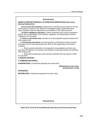 __________________________________________________________________________ Plans and Orders
G-67
[Classification]
ANNEX K (PROVOST MARSHAL) TO OPERATION ORDER NO ## [code name]—
[issuing headquarters]
(4) Law and order operations. Outline plan to maintain law and order from the rear
area forward to maneuver units. Determine investigative assets, develop MP patrol
routes. Establish criteria for apprehension and detention of US military prisoners.
(5) Police intelligence operations. Outline coordination with criminal investigation
division, MP, and MI relative to the collection, integration, and dissemination of police
intelligence and information.
b. Tasks to subordinate units. List tasks to be accomplished by general support and
direct support units.
c. Coordinating instructions. Include instructions on MP general support missions
that apply to two or more subordinate units. Refer to other appendixes or annexes as
necessary.
• State required coordination and cooperation among adjacent and other units,
and civilian HN agencies, for example, with engineers concerning building and hardening
EPW holding area.
• State actions pertaining to rear area force protection that may expand or differ
from the SOP.
4. SERVICE SUPPORT.
5. COMMAND AND SIGNAL.
ACKNOWLEDGE: (if distributed separately from base order).
[Authenticator’s last name]
[Authenticator’s rank]
APPENDIXES:
DISTRIBUTION: (if distributed separately from base order).
[Classification]
Figure G-21. Annex K (Provost Marshal) Instructions and Format (continued)
 