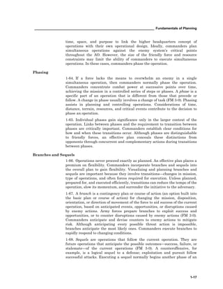 __________________________________________________________________ Fundamentals of Planning
1-17
time, space, and purpose to link the higher headquarters concept of
operations with their own operational design. Ideally, commanders plan
simultaneous operations against the enemy system’s critical points
throughout the AO. However, the size of the friendly force and resource
constraints may limit the ability of commanders to execute simultaneous
operations. In these cases, commanders phase the operation.
Phasing
1-64. If a force lacks the means to overwhelm an enemy in a single
simultaneous operation, then commanders normally phase the operation.
Commanders concentrate combat power at successive points over time,
achieving the mission in a controlled series of steps or phases. A phase is a
specific part of an operation that is different from those that precede or
follow. A change in phase usually involves a change of task (FM 3-0). Phasing
assists in planning and controlling operations. Considerations of time,
distance, terrain, resources, and critical events contribute to the decision to
phase an operation.
1-65. Individual phases gain significance only in the larger context of the
operation. Links between phases and the requirement to transition between
phases are critically important. Commanders establish clear conditions for
how and when these transitions occur. Although phases are distinguishable
to friendly forces, an effective plan conceals these distinctions from
opponents through concurrent and complementary actions during transitions
between phases.
Branches and Sequels
1-66. Operations never proceed exactly as planned. An effective plan places a
premium on flexibility. Commanders incorporate branches and sequels into
the overall plan to gain flexibility. Visualizing and planning branches and
sequels are important because they involve transitions—changes in mission,
type of operations, and often forces required for execution. Unless planned,
prepared for, and executed efficiently, transitions can reduce the tempo of the
operation, slow its momentum, and surrender the initiative to the adversary.
1-67. A branch is a contingency plan or course of action (an option built into
the basic plan or course of action) for changing the mission, disposition,
orientation, or direction of movement of the force to aid success of the current
operation, based on anticipated events, opportunities, or disruptions caused
by enemy actions. Army forces prepare branches to exploit success and
opportunities, or to counter disruptions caused by enemy actions (FM 3-0).
Commanders anticipate and devise counters to enemy actions to mitigate
risk. Although anticipating every possible threat action is impossible,
branches anticipate the most likely ones. Commanders execute branches to
rapidly respond to changing conditions.
1-68. Sequels are operations that follow the current operation. They are
future operations that anticipate the possible outcomes—success, failure, or
stalemate—of the current operations (FM 3-0). A counteroffensive, for
example, is a logical sequel to a defense; exploitation and pursuit follow
successful attacks. Executing a sequel normally begins another phase of an
 
