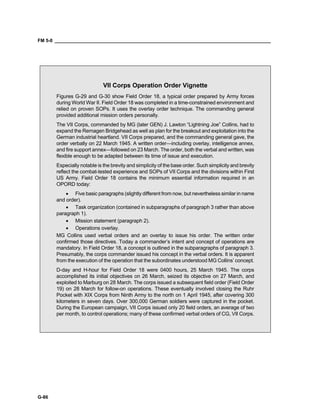 FM 5-0 ___________________________________________________________________________________
G-86
VII Corps Operation Order Vignette
Figures G-29 and G-30 show Field Order 18, a typical order prepared by Army forces
during World War II. Field Order 18 was completed in a time-constrained environment and
relied on proven SOPs. It uses the overlay order technique. The commanding general
provided additional mission orders personally.
The VII Corps, commanded by MG (later GEN) J. Lawton “Lightning Joe” Collins, had to
expand the Remagen Bridgehead as well as plan for the breakout and exploitation into the
German industrial heartland. VII Corps prepared, and the commanding general gave, the
order verbally on 22 March 1945. A written order—including overlay, intelligence annex,
and fire support annex—followed on 23 March. The order, both the verbal and written, was
flexible enough to be adapted between its time of issue and execution.
Especially notable is the brevity and simplicity of the base order. Such simplicity and brevity
reflect the combat-tested experience and SOPs of VII Corps and the divisions within First
US Army. Field Order 18 contains the minimum essential information required in an
OPORD today:
• Five basic paragraphs (slightly different from now, but nevertheless similar in name
and order).
• Task organization (contained in subparagraphs of paragraph 3 rather than above
paragraph 1).
• Mission statement (paragraph 2).
• Operations overlay.
MG Collins used verbal orders and an overlay to issue his order. The written order
confirmed those directives. Today a commander’s intent and concept of operations are
mandatory. In Field Order 18, a concept is outlined in the subparagraphs of paragraph 3.
Presumably, the corps commander issued his concept in the verbal orders. It is apparent
from the execution of the operation that the subordinates understood MG Collins’ concept.
D-day and H-hour for Field Order 18 were 0400 hours, 25 March 1945. The corps
accomplished its initial objectives on 26 March, seized its objective on 27 March, and
exploited to Marburg on 28 March. The corps issued a subsequent field order (Field Order
19) on 28 March for follow-on operations. These eventually involved closing the Ruhr
Pocket with XIX Corps from Ninth Army to the north on 1 April 1945, after covering 300
kilometers in seven days. Over 300,000 German soldiers were captured in the pocket.
During the European campaign, VII Corps issued only 20 field orders, an average of two
per month, to control operations; many of these confirmed verbal orders of CG, VII Corps.
 