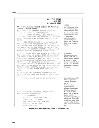FM 5-0 ___________________________________________________________________________________
G-88
HQ, VII CORPS
APO 307
23 MARCH 1945
FO 18 (Confirming verbal orders CG VII Corps
issued 22 March 1945)
Maps: GSGS 4416 CENTRAL EUROPE 1/100,000
NOTES:
MG Collins used verbal
and overlay techniques
for delivering the order.
1. a. See annex 2, Intelligence.
b. (1) NINTH US ARMY, with XIX Corps on
its right, continues its defense of the RHINE
River from WORRINGEN (F3874) (excl) to the
NORTH.
(2) FIRST US ARMY will attack on D-
day from present bridgehead area to drive
EAST between the SIEG River on the NORTH and
the LAHN River on the SOUTH to capture the
road center at LIMBURG (M2398), and the high
ground extending generally NORTH thereof.
1. Annex 2 not included;
consisted of main body
(3 pages) and 2
appendixes: App 1,
Counterintelligence (2
pages); App 2, Tactical
Study of the Terrain (2
pages).
2. a. VII Corps will (1) attack at H-hour, D-
day within zone of action EAST of the RHINE
and SOUTH of the SIEG River to capture the
high ground generally WEST of the DILL River
between WURGENDORF (G2740) and NENDEROTH
(G3220); (2) be prepared to resume the attack
to the NORTHEAST; (3) maintain defense of the
WEST bank of the RHINE in the Corps zone and
NORTH of BONN (F5537); and (4) protect the
left flank of the FIRST ARMY EAST of the
RHINE.
2. MISSION
Operation commenced
250400 MAR 1945 fol-
lowing crossing of Rhine
to north by 21 Army
Group. Technically this is
an OPLAN IAW current
doctrine (see Operations
Overlay.)
b. For Corps and Division boundaries and
initial objectives, see annex 1, Operations
Overlay.
c. H-hour and D-day to be announced. Doctrinal location (1944)
for task organization
(between paragraphs 2
and 3).
In this case, task
organizations are
included in paragraph 3
for subordinate units.
3. a. 3d Armored Division, Major General
Maurice Rose, Commanding.
(1) Attachments:
414th Inf (104th Inf Div)
183d FA Bn (155 How)
83d Armd FA Bn (105 How SP)
486th AAA AW Bn (SP)
703d TD Bn (SP)
3. TACTICAL MIS-
SIONS FOR SUBORD-
INATE UNITS.
Implied concept: 3AD pass
through IDs; seize Corps
objectives in order. Initial
objectives taken 2d day,
DILL River crossed on 3d
day.
Figure G-30. VII Corps Field Order 18, 23 March 1945
 
