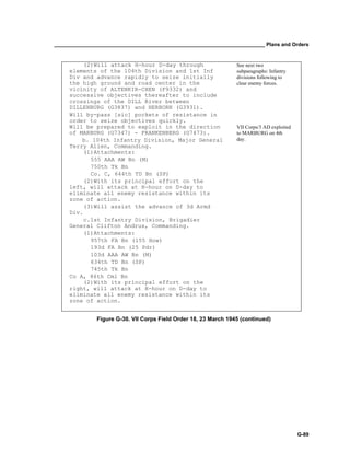 __________________________________________________________________________ Plans and Orders
G-89
(2)Will attack H-hour D-day through
elements of the 104th Division and 1st Inf
Div and advance rapidly to seize initially
the high ground and road center in the
vicinity of ALTENKIR-CHEN (F9332) and
successive objectives thereafter to include
crossings of the DILL River between
DILLENBURG (G3837) and HERBORN (G3931).
Will by-pass [sic] pockets of resistance in
order to seize objectives quickly.
See next two
subparagraphs: Infantry
divisions following to
clear enemy forces.
VII Corps/3 AD exploited
to MARBURG on 4th
day.
Will be prepared to exploit in the direction
of MARBURG (G7347) - FRANKENBERG (G7473).
b. 104th Infantry Division, Major General
Terry Allen, Commanding.
(1)Attachments:
555 AAA AW Bn (M)
750th Tk Bn
Co. C, 644th TD Bn (SP)
(2)With its principal effort on the
left, will attack at H-hour on D-day to
eliminate all enemy resistance within its
zone of action.
(3)Will assist the advance of 3d Armd
Div.
c.1st Infantry Division, Brigadier
General Clifton Andrus, Commanding.
(1)Attachments:
957th FA Bn (155 How)
193d FA Bn (25 Pdr)
103d AAA AW Bn (M)
634th TD Bn (SP)
745th Tk Bn
Co A, 86th Cml Bn
(2)With its principal effort on the
right, will attack at H-hour on D-day to
eliminate all enemy resistance within its
zone of action.
Figure G-30. VII Corps Field Order 18, 23 March 1945 (continued)
 