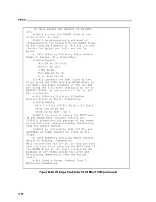 FM 5-0 ___________________________________________________________________________________
G-90
(3) Will assist the advance of 3d Armd
Div.
(4)Will protect the NORTH flank of the
Corps within its zone.
(5)Will be progressively relieved of
responsibility for protecting the NORTH flank
of the Corps by elements of 78th Inf Div and
the 4th Cav Gp per par 3d(3) and par 3g
below.
d. 78th Infantry Division, Major General
Edwin P. Parker, Jr., Commanding.
(1)Attachments:
76th FA Bn (25 Pdr)
893d TD Bn (SP)
774th Tk Bn
552d AAA AW Bn (M)
Co B, 86th Cml Bn
(2) Will protect the left flank of the
Corps along the SIEG from the RHINE River to
the EAST, relieving elements of the 1st Inf
Div along the SIEG River initially as far as
MERTEN (F7640) as the attack of the 1st Inf
Div progresses.
e.8th Infantry Division, Brigadier
General Bryant E. Moore, Commanding.
(1)Attachments:
69th Div Arty (-879th FA Bn (105 How))
445th AAA AW Bn (M)
644th TD Bn (SP) (-Co C)
(2)Will continue to secure the WEST bank
of the RHINE River between F383754 and
F535410, preventing the passage of any enemy
across the river and maintaining observation
over the entire sector.
(3)Will be relieved by 86th Inf Div and
assemble in Corps reserve on order CG VII
Corps.
f. 86th Infantry Division, Major General
Harris M. Melasky, Commanding.
Will relieve 8th Inf Div in its zone and take
over the mission of securing the WEST bank of
the RHINE River in its zone, preventing the
passage of any enemy across the river and
maintaining observation over the entire
sector.
g.4th Cavalry Group, Colonel John C.
McDonald, Commanding.
Figure G-30. VII Corps Field Order 18, 23 March 1945 (continued)
 