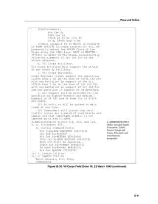 __________________________________________________________________________ Plans and Orders
G-91
(1)Attachments:
4th Cav Sq
24th Cav Sq
759th Lt Tk Bn (-Co B)
Co A, 298th Engr C Bn
(2)Will assemble by 25 March in vicinity
of BONN (F5537) in corps reserve.(3) Will be
prepared to defend the NORTH flank of the
Corps along the SIEG River EAST of MERTEN
(F7640) on order CG VII Corps, progressively
relieving elements of 1st Inf Div as the
attack advances.
h. VII Corps Artillery.
VII Corps Artillery will support the attack
as per annex 3, Artillery.
i. VII Corps Engineers.
Corps Engineer troops support the operation;
1120th Engr C Gp in the zone of 104th Inf Div
with one battalion in support of the Div;
1106th Engr C Gp in the zone of 1st Inf Div
with one battalion in support of 1st Inf Div
and one battalion in support of 3d Armd Div.
j. Air Support will be provided for the
operation by fighter-bombers and medium
bombers of IX TAC and IX Bomb Div of NINTH
AIR FORCE.
(1) No vehicles will be parked on main
roads at any time.
(2) Commanders will insure that main
traffic routes are cleared of road blocks and
rubble and that important traffic is not
impeded by halted columns.
4. ADMINISTRATIVE
Orders included Supply,
Evacuation, Traffic,
Service Troops and
Trains, Personnel, and
miscellaneous
paragraphs.
4.Administrative Orders 114, 115, and 116.
5. a. (1)Current SOI.
b. Initial Command Posts:
VII CorpsKONIGSWINTER (F617310)
1st Inf DivF658307
8th Inf DivWEIDEN (F362606)
78th Inf DivNDR HOLTORF (F610375)
86th Inf Divto be reported.
104th Inf DivHONNEF (F649272)
3d Armd DivHONNEF (F649272)
4th Cav GpBONN (F553372)
/s/ J. Lawton Collins
/t/ J. LAWTON COLLINS
Major General, U.S. Army,
Commanding
Figure G-30. VII Corps Field Order 18, 23 March 1945 (continued)
 