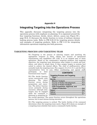 H-1
CONTENTS
Targeting Process and Targeting
Team ..........................................................H-1
Decide............................................................H-2
Mission Analysis ......................................H-3
Course of Action Development...............H-4
Course of Action Analysis ......................H-5
COA Comparison, Approval, and
Orders Production ..................................H-6
Detect ............................................................H-6
Deliver ...........................................................H-7
Assess...........................................................H-7
Appendix H
Integrating Targeting into the Operations Process
This appendix discusses integrating the targeting process into the
operations process with emphasis on planning. It is organized around the
four targeting functions: decide, detect, deliver, assess (see Figure H-1,
page H-2). It discusses the decide function in terms of military decision
making process tasks. Refer to FM 6-20-10 for targeting process details
and examples of targeting products. Refer to FM 3-13 for integrating
information operations targeting into both processes.
TARGETING PROCESS AND TARGETING TEAM
H-1. Targeting is the process of selecting targets and matching the
appropriate response to them, taking into account of operational
requirements and capabilities (JP 1-02). It is an integral part of Army
operations. Based on the commander’s targeting guidance and targeting
objectives, the targeting team determines what targets to attack and how,
where, and when to attack them. It then assigns targets to systems best
suited to achieve the desired effects. The chief of staff/executive officer
normally leads the targeting team. Fire support, G-2, G-3, G-7, and Air Force
representatives form its core. Other coordinating and special staffs
participate, as their
functional areas require.
H-2. The decide function
occurs concurrently with
planning. The detect
function occurs during
preparation and execu-
tion. The deliver function
occurs primarily during
execution, although some
targets may be engaged
while the command is
planning or preparing for
the overall operation. The assess function occurs throughout the operations
process, but is most intense during execution.
H-3. The targeting process is cyclical. The battle rhythm of the command
determines when the targeting team meets. Figure H-2 shows an example of
a targeting team schedule that meets a command’s battle rhythm.
 