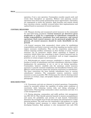 FM 5-0 ___________________________________________________________________________________
1-18
operation, if not a new operation. Commanders consider sequels early and
revisit them throughout an operation. Without such planning, current
operations leave forces poorly positioned for future opportunities, and leaders
are unprepared to retain the initiative. Both branches and sequels should
have execution criteria, carefully reviewed before their implementation and
updated based on assessment of current operations.
CONTROL MEASURES
1-69. Planners develop and recommend control measures to the commander
for each COA being considered. Control measures are directives given
graphically or orally by a commander to subordinate commands to
assign responsibilities, coordinate fires and maneuver, and control
operations. Each control measure can be portrayed graphically. In
general, all control measures should be easily identifiable on the
ground.
1-70. Control measures help commander’s direct action by establishing
responsibilities and limits to prevent units from impeding one another and to
impose necessary coordination. They aid the cooperation among forces
without imposing needless restrictions on their freedom of action. Control
measures can be permissive (which allows something to happen) or
restrictive (which limits how something is done). Control measures may be
graphical, such as boundaries, or procedural, such as target engagement
priorities or certain airspace control measures.
1-71. Well-thought-out control measures established in advance, facilitate
freedom of action of subordinates and limit subordinates referring to higher
headquarters for permissions to act or not to act during operations.
Commanders, however, establish only the minimum control measures
necessary to provide essential coordination and deconfliction between units.
Effective control measures impose the minimum restrictions on subordinates.
The fewer restrictions the more latitude subordinates have to exercise
subordinates’ initiative. The commander removes restrictive control
measures as soon as possible. FM 1-02 discusses the rules for drawing control
measures on overlays, maps, and graphic displays, such as annotated aerial
photographs.
RISK REDUCTION
1-72. Uncertainty and risk are inherent in tactical operations. Commanders
cannot be successful without the capability of acting under conditions of
uncertainty while balancing various risks and taking advantage of
opportunities. Planning helps commanders reduce uncertainty and risk. It is
a risk management tool.
1-73. During planning, commanders and staffs perform risk management
(see FM 100-14). They identify potential hazards to mission accomplishment
and assess the probability and severity of each hazard. Commanders
determine the acceptable level of risk and express this determination in their
planning guidance. The staff uses the commander’s risk guidance as a guide
for developing control measures to reduce identified hazards and for
developing branches. Risk guidance is also incorporated into each COA
 