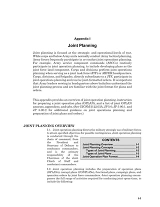 I-1
CONTENTS
Joint Planning Overview ...............................I-1
Joint Planning Concepts...............................I-2
Types of Joint Planning............................I-2
Types of Joint Plans .................................I-3
Joint Operation Plan Format.........................I-4
Appendix I
Joint Planning
Joint planning is focused at the strategic- and operational-levels of war.
While corps and below Army units normally conduct Army tactical planning,
Army forces frequently participate in or conduct joint operations planning.
For example, Army service component commands (ASCCs) routinely
participate in joint operation planning, to include developing plans as the
joint force land component. Corps and divisions perform joint operations
planning when serving as a joint task force (JTF) or ARFOR headquarters.
Corps, divisions, and brigades, directly subordinate to a JTF, participate in
joint operations planning and receive joint-formatted orders. It is important
that Army leaders serving in headquarters above battalion understand the
joint planning process and are familiar with the joint format for plans and
orders.
This appendix provides an overview of joint operation planning, instruction
for preparing a joint operation plan (OPLAN), and a list of joint OPLAN
annexes, appendices, and tabs. (See CJCSM 3122.03A, JP 5-0, JP 5-00.1, and
JP 5-00.2 for additional guidance on joint operations planning and
preparation of joint plans and orders.)
JOINT PLANNING OVERVIEW
I-1. Joint operation planning directs the military strategic use of military forces
to attain specified objectives for possible contingencies. Joint operation planning
is conducted through the
chain of command, from
the President and
Secretary of Defense to
combatant commanders,
and is the primary
responsibility of the
Chairman of the Joint
Chiefs of Staff and
combatant commanders.
I-2. Joint operation planning includes the preparation of operation plans
(OPLANs), concept plans (CONPLANs), functional plans, campaign plans, and
operation orders by joint force commanders. Joint operation planning encom-
passes the full range of activities required for conducting joint opera-tions, to
include the following:
 