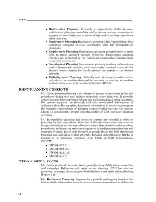 FM 5-0 ___________________________________________________________________________________
I-2
• Mobilization Planning. Primarily a responsibility of the Services,
mobilization planning assembles and organizes national resources to
support national objectives in times of war and in military operations
other than war.
• Deployment Planning. Deployment planning is the responsibility of the
combatant command in close coordination with US Transportation
Command.
• Employment Planning. Employment planning prescribes how to apply
force to attain specified military objectives. Employment planning
concepts are developed by the combatant commanders through their
component commands.
• Sustainment Planning. Sustainment planning provides and maintains
levels of personnel, materiel, and consumables required to sustain the
planned combat activity for the duration of the activity at the desired
intensity.
• Redeployment Planning. Redeployment planning transfers units,
individuals, or supplies deployed in one area to another, to another
location in the area, or to the zone of interior (JP 5-0).
JOINT PLANNING CONCEPTS
I-3. Joint operation planning is an integrated process using similar policy and
procedures during war and military operations other than war. It provides
orderly and coordinated problem solving and decision making. During peacetime,
the process supports the thorough and fully coordinated development of
deliberate plans. During crisis, the process is shortened, as necessary, to support
the dynamic requirements of changing events. During wartime, the process
adapts to accommodate greater decentralization of joint operation planning
activities.
I-4. Interoperable planning and execution systems are essential to effective
planning for joint operations. Activities of the planning community must be
integrated through an interoperable joint system that provides uniform policy,
procedures, and reporting structures supported by modern communications and
computer systems. The system designed to provide this is the Joint Operations
Planning and Execution System (JOPES). Detailed instructions for JOPES is
located at the following Chairman Joint Chiefs of Staff Memorandums
(CJCSM)—
• CJCSM 3122.01.
• CJSCM 3122.02C.
• CJCSM 3122.03A.
• CJCSM 3141.01.
TYPES OF JOINT PLANNING
I-5. At the joint level there are three types of planning: deliberate, crisis action,
and campaign. Deliberate and crisis action planning (CAP) has distinct
processes; campaign planning spans both deliberate and crisis action planning
(Figure I-1).
I-6. Deliberate Planning. Prepares for a possible contingency based on the
best available information, using forces and resources apportioned for deliberate
 