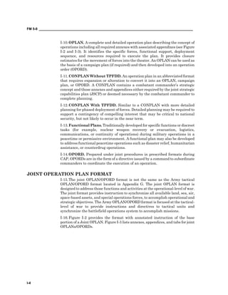 FM 5-0 ___________________________________________________________________________________
I-4
I-10.OPLAN. A complete and detailed operation plan describing the concept of
operations including all required annexes with associated appendixes (see Figure
I-2 and I-3). It identifies the specific forces, functional support, deployment
sequence, and resources required to execute the plan. It provides closure
estimates for the movement of forces into the theater. An OPLAN can be used as
the basis of a campaign plan (if required) and then developed into an operation
order (OPORD).
I-11.CONPLAN Without TPFDD. An operation plan in an abbreviated format
that requires expansion or alteration to convert it into an OPLAN, campaign
plan, or OPORD. A CONPLAN contains a combatant commander’s strategic
concept and those annexes and appendices either required by the joint strategic
capabilities plan (JSCP) or deemed necessary by the combatant commander to
complete planning.
I-12.CONPLAN With TPFDD. Similar to a CONPLAN with more detailed
planning for phased deployment of forces. Detailed planning may be required to
support a contingency of compelling interest that may be critical to national
security, but not likely to occur in the near term.
I-13.Functional Plans. Traditionally developed for specific functions or discreet
tasks (for example, nuclear weapon recovery or evacuation, logistics,
communications, or continuity of operations) during military operations in a
peacetime or permissive environment. A functional plan may also be developed
to address functional peacetime operations such as disaster relief, humanitarian
assistance, or counterdrug operations.
I-14.OPORD. Prepared under joint procedures in prescribed formats during
CAP, OPORDs are in the form of a directive issued by a command to subordinate
commanders to coordinate the execution of an operation.
JOINT OPERATION PLAN FORMAT
I-15.The joint OPLAN/OPORD format is not the same as the Army tactical
OPLAN/OPORD format located in Appendix G. The joint OPLAN format is
designed to address those functions and activities at the operational-level of war.
The joint format provides instruction to synchronize all available land, sea, air,
space-based assets, and special operations forces, to accomplish operational and
strategic objectives. The Army OPLAN/OPORD format is focused at the tactical-
level of war to provide instructions and directives to tactical units and
synchronize the battlefield operations system to accomplish missions.
I-16.Figure I-2 provides the format with annotated instruction of the base
portion of a Joint OPLAN. Figure I-3 lists annexes, appendices, and tabs for joint
OPLANs/OPORDs.
 