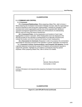 ____________________________________________________________________________ Joint Planning
I-11
CLASSIFICATION
5. ( ) COMMAND AND CONTROL
a. ( ) Command
(1) ( ) Command Relationships. When preparing a Basic Plan, refer to Annex J.
When preparing the Combatant Commander’s Strategic Concept, state the organizational
structure expected to exist during plan implementation. Indicate any changes to major
command and control organizations and the time of the expected shift. Identify all
command arrangement agreements (CAAs) and memorandums of understanding
(MOUs) used and those that require development.
(2) ( ) Command Posts. List the designations and locations of each major
headquarters involved in execution. When headquarters are to be deployed or the
OPLAN provides for the relocation of headquarters to an alternate command post,
indicate the location and time of opening and closing of each headquarters.
(3) ( ) Succession to Command. Designate in order of succession the commanders
responsible for assuming command of the operation in specific applicable circumstances.
b. ( ) Command, Control, Communications, and Computer (C4) Systems. Provide
a general statement concerning the scope of C4 systems and procedures required to
support the operation. Highlight any C4 systems or procedures requiring special
emphasis. When preparing a Basic Plan, refer to Annex K for details.
s/
t/
General, (Service Branch)
Commander in Chief
Annexes
(Listing of Annexes is not required when preparing Combatant Commanders Strategic
Concept.)
CLASSIFICATION
Figure I-2. Joint OPLAN Format (continued)
 
