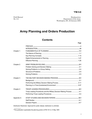 *FM 5-0
Distribution Restriction: Approved for public release; distribution is unlimited.
_________
*This publication supersedes the planning portion of FM 101-5, 31 May 1997.
i
Field Manual Headquarters
No. 5-0 Department of the Army
Washington, DC, 20 January 2005
Army Planning and Orders Production
Contents
Page
PREFACE ................................................................................................................. v
INTRODUCTION..................................................................................................... vii
Chapter 1 FUNDAMENTALS OF PLANNING ........................................................................1-1
The Nature of Planning ..........................................................................................1-1
Key Planning Concepts........................................................................................1-15
Digital Enhancements to Planning.......................................................................1-27
Effective Planning ................................................................................................1-28
Chapter 2 ARMY PROBLEM SOLVING .................................................................................2-1
Problem Solving and Decision Making ..................................................................2-1
Solving Problems in a Group Setting.....................................................................2-4
Structure of Problems ............................................................................................2-5
Solving Problems ...................................................................................................2-5
Chapter 3 THE MILITARY DECISION MAKING PROCESS..................................................3-1
Background ............................................................................................................3-1
Performing the Military Decision Making Process................................................3-11
Planning in a Time-Constrained Environment .....................................................3-57
Chapter 4 TROOP LEADING PROCEDURES.......................................................................4-1
Troop Leading Procedures and the Military Decision Making Process .................4-1
Performing Troop Leading Procedures..................................................................4-4
Appendix A STAFF STUDIES AND DECISION PAPERS ....................................................... A-1
Staff Studies...........................................................................................................A-1
Decision Papers.....................................................................................................A-7
 