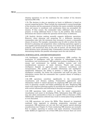 FM 5-0 ___________________________________________________________________________________
1-20
shaping operations to set the conditions for the conduct of his decisive
operation (FM 3-90).
1-79. The decision to plan an operation as hasty or deliberate is based on
several competing factors. These include the commander’s current knowledge
of the situation and his assessment of whether the assets available (including
time) and means to coordinate and synchronize them can accomplish the
mission. If they cannot, the commander takes additional time to plan,
prepare, or bring additional forces to bear on the problem. This decision
determines the extent to which the operation will be hasty or deliberate.
1-80. Analytic decision making normally supports deliberate operations.
However, when planning and preparing for a deliberate operation,
commanders take only the minimum time necessary to assure a reasonable
chance of success. For example, commanders may be able to reduce the time
devoted to planning and preparation when conducting operations against a
less-capable and less-prepared enemy. It is better to err on the side of speed,
audacity, and momentum than on the side of caution, all else being equal.
Such decisions incur calculated risks. Commanders exercise judgment when
determining whether the possible advantages merit the risk involved.
INTELLIGENCE, SURVEILLANCE, AND RECONNAISSANCE
1-81. Intelligence, surveillance, and reconnaissance (ISR) combine the
production of intelligence with the collection of information through
surveillance and reconnaissance. ISR operations produce intelligence on the
enemy and environment (to include weather, terrain, and civil
considerations) necessary to make decisions. Timely and accurate
intelligence depends on aggressive and continuous surveillance and
reconnaissance. The quality of available information and intelligence
significantly influences the ability to produce a viable plan. The more
intelligence available, the better the commander and staff can plan. Less
information means that the commander has a greater chance of making a
poor decision.
1-82. ISR operations contribute significantly to the commander’s
visualization and decision making. Commanders aggressively seek
information linked to critical decisions by employing ISR units and assets
early in planning—usually well before publishing the plan. Employing ISR
assets early improves planning quality by providing the commander and staff
with current information and confirming or denying assumptions.
1-83. ISR operations help confirm or deny the initial commander’s
visualization and assist in developing COAs. Information from ISR assets
may also allow commanders to focus on a specific COA or eliminate a COA.
Additionally, information collected may result in initial plans being modified
or even discarded.
1-84. ISR operations cut across the BOSs. They demand an integrated
combined arms approach to planning, preparation, execution and
assessment. ISR operations are not risk free and require special planning
considerations (see Chapter 3). Units conducting ISR missions are normally
first to employ, operating in unclear and vague situations. Commanders
make skillful yet aggressive use of their ISR assets because there are never
 