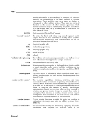 FM 5-0 ___________________________________________________________________________________
Glossary-4
include performance by military forces of activities and functions
normally the responsibility of the local, regional, or national
government. These activities may occur prior to, during, or
subsequent to other military actions. They may also occur, if
directed, in the absence of other military operations. Civil-
military operations may be performed by designated civil affairs,
by other military force, or by a combination of civil affairs and
other forces (JP 1-02).
CJCSM chairman, Joint Chiefs of Staff manual
close air support Air action by fixed- and rotary-wing aircraft against hostile
targets that are in close proximity to friendly forces and that
require detailed integration of each air mission with the fire and
movement of those forces. (JP 1-02).
cm chemical (graphic only)
CMO civil-military operations
co. company (graphic only)
COA course of action
COL colonel
*collaborative planning The real-time interaction among commanders and staffs at two or
more echelons developing plans for a single operation.
COLT combat observation and lasing team
lasing team A fire support team controlled at the brigade level that is capable
of target acquisition under reduced visibility conditions and has
both laser-rangefinding and laser-designating capabilities (FM 6-
20-40).
combat power The total means of destructive and/or disruptive force that a
military unit/formation can apply against the opponent at a given
time (JP 1-02).
combat service support The essential capabilities, functions, activities, and tasks
necessary to sustain all elements of operating forces in theater at
all levels of war. Within the national and theater logistic systems,
it includes but is not limited to that support rendered by service
forces in ensuring the aspects of supply, maintenance,
transportation, health services, and other services required by
aviation and ground combat troops to permit those units to
accomplish their missions in combat. Combat service support
encompasses those activities at all levels of war that produce
sustainment to all operating forces on the battlefield.
combat support Critical combat functions provided by units and soldiers in
conjunction with combat arms units and soldiers to secure victory
(FM 3-90).
command and control The exercise of authority and direction by a properly designated
commander over assigned and attached forces in the
 