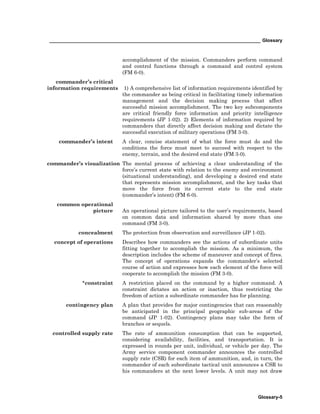 _________________________________________________________________________________ Glossary
Glossary-5
accomplishment of the mission. Commanders perform command
and control functions through a command and control system
(FM 6-0).
commander’s critical
information requirements 1) A comprehensive list of information requirements identified by
the commander as being critical in facilitating timely information
management and the decision making process that affect
successful mission accomplishment. The two key subcomponents
are critical friendly force information and priority intelligence
requirements (JP 1-02). 2) Elements of information required by
commanders that directly affect decision making and dictate the
successful execution of military operations (FM 3-0).
commander’s intent A clear, concise statement of what the force must do and the
conditions the force must meet to succeed with respect to the
enemy, terrain, and the desired end state (FM 3-0).
commander’s visualization The mental process of achieving a clear understanding of the
force’s current state with relation to the enemy and environment
(situational understanding), and developing a desired end state
that represents mission accomplishment, and the key tasks that
move the force from its current state to the end state
(commander’s intent) (FM 6-0).
common operational
picture An operational picture tailored to the user’s requirements, based
on common data and information shared by more than one
command (FM 3-0).
concealment The protection from observation and surveillance (JP 1-02).
concept of operations Describes how commanders see the actions of subordinate units
fitting together to accomplish the mission. As a minimum, the
description includes the scheme of maneuver and concept of fires.
The concept of operations expands the commander’s selected
course of action and expresses how each element of the force will
cooperate to accomplish the mission (FM 3-0).
*constraint A restriction placed on the command by a higher command. A
constraint dictates an action or inaction, thus restricting the
freedom of action a subordinate commander has for planning.
contingency plan A plan that provides for major contingencies that can reasonably
be anticipated in the principal geographic sub-areas of the
command (JP 1-02). Contingency plans may take the form of
branches or sequels.
controlled supply rate The rate of ammunition consumption that can be supported,
considering availability, facilities, and transportation. It is
expressed in rounds per unit, individual, or vehicle per day. The
Army service component commander announces the controlled
supply rate (CSR) for each item of ammunition, and, in turn, the
commander of each subordinate tactical unit announces a CSR to
his commanders at the next lower levels. A unit may not draw
 