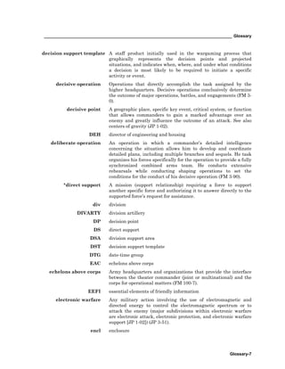 _________________________________________________________________________________ Glossary
Glossary-7
decision support template A staff product initially used in the wargaming process that
graphically represents the decision points and projected
situations, and indicates when, where, and under what conditions
a decision is most likely to be required to initiate a specific
activity or event.
decisive operation Operations that directly accomplish the task assigned by the
higher headquarters. Decisive operations conclusively determine
the outcome of major operations, battles, and engagements (FM 3-
0).
decisive point A geographic place, specific key event, critical system, or function
that allows commanders to gain a marked advantage over an
enemy and greatly influence the outcome of an attack. See also
centers of gravity (JP 1-02).
DEH director of engineering and housing
deliberate operation An operation in which a commander’s detailed intelligence
concerning the situation allows him to develop and coordinate
detailed plans, including multiple branches and sequels. He task
organizes his forces specifically for the operation to provide a fully
synchronized combined arms team. He conducts extensive
rehearsals while conducting shaping operations to set the
conditions for the conduct of his decisive operation (FM 3-90).
*direct support A mission (support relationship) requiring a force to support
another specific force and authorizing it to answer directly to the
supported force’s request for assistance.
div division
DIVARTY division artillery
DP decision point
DS direct support
DSA division support area
DST decision support template
DTG date-time group
EAC echelons above corps
echelons above corps Army headquarters and organizations that provide the interface
between the theater commander (joint or multinational) and the
corps for operational matters (FM 100-7).
EEFI essential elements of friendly information
electronic warfare Any military action involving the use of electromagnetic and
directed energy to control the electromagnetic spectrum or to
attack the enemy (major subdivisions within electronic warfare
are electronic attack, electronic protection, and electronic warfare
support [JP 1-02]) (JP 3-51).
encl enclosure
 