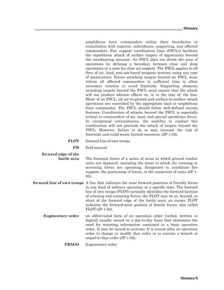 _________________________________________________________________________________ Glossary
Glossary-9
amphibious force commanders within their boundaries in
consultation with superior, subordinate, supporting, and affected
commanders. Fire support coordination lines (FSCLs) facilitate
the expeditious attack of surface targets of opportunity beyond
the coordinating measure. An FSCL does not divide the area of
operations by defining a boundary between close and deep
operations or a zone for close air support. The FSCL applies to all
fires of air, land, and sea-based weapons systems using any type
of ammunition. Forces attacking targets beyond an FSCL must
inform all affected commanders in sufficient time to allow
necessary reaction to avoid fratricide. Supporting elements
attacking targets beyond the FSCL must ensure that the attack
will not produce adverse effects on, or to the rear of, the line.
Short of an FSCL, all air-to-ground and surface-to-surface attack
operations are controlled by the appropriate land or amphibious
force commander. The FSCL should follow well-defined terrain
features. Coordination of attacks beyond the FSCL is especially
critical to commanders of air, land, and special operations forces.
In exceptional circumstances, the inability to conduct this
coordination will not preclude the attack of targets beyond the
FSCL. However, failure to do so may increase the risk of
fratricide and could waste limited resources. (JP 1-02).
FLOT forward line of own troops
FM field manual
forward edge of the
battle area The foremost limits of a series of areas in which ground combat
units are deployed, excluding the areas in which the covering or
screening forces are operating, designated to coordinate fire
support, the positioning of forces, or the maneuver of units (JP 1-
02).
forward line of own troops A line that indicates the most forward positions of friendly forces
in any kind of military operation at a specific time. The forward
line of own troops (FLOT) normally identifies the forward location
of covering and screening forces; the FLOT may be at, beyond, or
short of the forward edge of the battle area; an enemy FLOT
indicates the forward-most position of hostile forces; also called
FLOT (JP 1-02).
fragmentary order an abbreviated form of an operation order (verbal, written or
digital) usually issued on a day-to-day basis that eliminates the
need for restating information contained in a basic operation
order. It may be issued in sections. It is issued after an operation
order to change or modify that order or to execute a branch or
sequel to that order (JP 1-02).
FRAGO fragmentary order
 