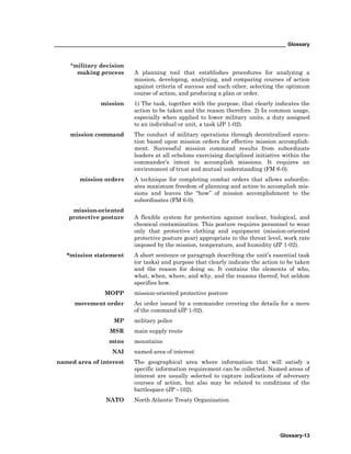 _________________________________________________________________________________ Glossary
Glossary-13
*military decision
making process A planning tool that establishes procedures for analyzing a
mission, developing, analyzing, and comparing courses of action
against criteria of success and each other, selecting the optimum
course of action, and producing a plan or order.
mission 1) The task, together with the purpose, that clearly indicates the
action to be taken and the reason therefore. 2) In common usage,
especially when applied to lower military units, a duty assigned
to an individual or unit, a task (JP 1-02).
mission command The conduct of military operations through decentralized execu-
tion based upon mission orders for effective mission accomplish-
ment. Successful mission command results from subordinate
leaders at all echelons exercising disciplined initiative within the
commander’s intent to accomplish missions. It requires an
environment of trust and mutual understanding (FM 6-0).
mission orders A technique for completing combat orders that allows subordin-
ates maximum freedom of planning and action to accomplish mis-
sions and leaves the “how” of mission accomplishment to the
subordinates (FM 6-0).
mission-oriented
protective posture A flexible system for protection against nuclear, biological, and
chemical contamination. This posture requires personnel to wear
only that protective clothing and equipment (mission-oriented
protective posture gear) appropriate to the threat level, work rate
imposed by the mission, temperature, and humidity (JP 1-02).
*mission statement A short sentence or paragraph describing the unit’s essential task
(or tasks) and purpose that clearly indicate the action to be taken
and the reason for doing so. It contains the elements of who,
what, when, where, and why, and the reasons thereof, but seldom
specifies how.
MOPP mission-oriented protective posture
movement order An order issued by a commander covering the details for a move
of the command (JP 1-02).
MP military police
MSR main supply route
mtns mountains
NAI named area of interest
named area of interest The geographical area where information that will satisfy a
specific information requirement can be collected. Named areas of
interest are usually selected to capture indications of adversary
courses of action, but also may be related to conditions of the
battlespace (JP –102).
NATO North Atlantic Treaty Organization
 