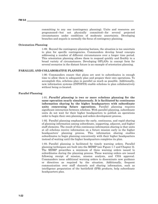 FM 5-0 ___________________________________________________________________________________
1-22
committing to any one (contingency planning). Units and resources are
programmed—but not physically committed—for several projected
circumstances under conditions of moderate uncertainty. Developing
branches and sequels is normally the focus of contingency planning.
Orientation Planning
1-89. Beyond the contingency planning horizon, the situation is too uncertain
to plan for specific contingencies. Commanders develop broad concepts
addressing a number of different circumstances over a longer time period.
This orientation planning allows them to respond quickly and flexibly to a
broad variety of circumstances. Developing OPLANs in concept form for
several scenarios in the distant future is an example of orientation planning.
PARALLEL AND COLLABORATIVE PLANNING
1-90. Commanders ensure that plans are sent to subordinates in enough
time to allow them to adequately plan and prepare their own operations. To
accomplish this, echelons plan in parallel as much as possible. Additionally,
new information systems (INFOSYS) enable echelons to plan collaboratively
without being co-located.
Parallel Planning
1-91. Parallel planning is two or more echelons planning for the
same operation nearly simultaneously. It is facilitated by continuous
information sharing by the higher headquarters with subordinate
units concerning future operations. Parallel planning requires
significant interaction between echelons. With parallel planning, subordinate
units do not wait for their higher headquarters to publish an operations
order to begin their own planning and orders development process.
1-92. Parallel planning emphasizes the early, continuous, and rapid sharing
of planning information among subordinate, supporting, adjacent, and higher
staff elements. The result of this continuous information sharing is that units
at all echelons receive information on a future mission early in the higher
headquarters’ planning process. This information sharing enables
subordinates to begin planning concurrently with their higher headquarters
instead of waiting until the higher headquarters completes its plan.
1-93. Parallel planning is facilitated by timely warning orders. Parallel
planning techniques are built into the MDMP (see Figure 1-7 and Chapter 3).
The MDMP prescribes a minimum of three warning orders issued to
subordinates during the planning process. These warning orders are issued
following receipt of mission, mission analysis, and COA approval.
Commanders issue additional warning orders to disseminate new guidance
or directives as required by the situation. Additionally, frequent
communication over staff channels and sharing information, such as
intelligence preparation of the battlefield (IPB) products, help subordinate
headquarters plan.
 
