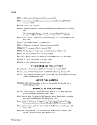 FM 5-0 ___________________________________________________________________________________
Bibliography-2
FM 3-13. Information Operations. 23 November 2003.
FM 3-31. Joint Force Land Component Commander Handbook (JFLCC). 13
December 2001.
FM 3-90. Tactics. 04 July 2001.
FM 6-0. Mission Command: Command and Control of Army Forces. 11 August
2003.
FM 6-0 supersedes chapters 1 through 4 and 6, and appendices G, and I
through L of FM 101-5. FM 5-0 supercedes the remainder of FM 101-5.
FM 6-20-10. Tactics, Techniques, and Procedures for the Targeting Process. 08
May 1996.
FM 7-0. Training the Force. 22 October 2002.
FM 7-15. The Army Universal Task List. 21 August 2003.
FM 22-100. Army Leadership. 31 August 1999.
FM 34-130. Intelligence Preparation of the Battlefield. 08 July 1994.
FM 71-100. Division Operations. 28 August 1998.
FM 100-7. Decisive Force: The Army in Theater Operations. 31 May 1995.
FM 100-15. Corps Operations. 29 October 1996.
FM 100-14. Risk Management. 23 April 1998.
OTHER MILITARY PUBLICATIONS
Naval Doctrine Publication 5 (NDP 5). Planning. 15 January 1996.
Marine Corps Doctrinal Publication 5 (MCDP 5). Planning. 21 July 1997.
Marine Corps Warfighting Publication 5-1 (MCWP 5-1). Marine Corps Planning
Process. 24 September 2001.
OTHER PUBLICATIONS
STANAG 1059. “Distinguishing Letters for Geographic Entities for Use in
NATO.” 17 April 2000.
NONMILITARY PUBLICATIONS
Facione, Peter A. Paper: “Critical Thinking: What It Is and Why It Counts,”
Millbra: California Academic Press, 1988.
Heinl, Robert Debs. Dictionary of Military and Naval Quotations. Annapolis,
Maryland: United States Naval Institute, 1988.
Janis, Irving L. Victims of Groupthink: A Psychological Study of Foreign
Decisions and Fiascoes. Boston: Houghton Mifflin Company, 1972.
Klein, Gary. Sources of Power: How People Make Decisions. Cambridge: MIT
Press, 1998.
Paporone, Christopher R. “US Army Decision-making: Past, Present, and
Future,” Military Review, July-August 2001.
 