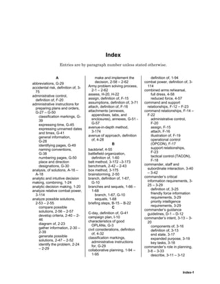 Index-1
Index
Entries are by paragraph number unless stated otherwise.
A
abbreviations, G-29
accidental risk, definition of, 3-
75
administrative control,
definition of, F-20
administrative instructions for
preparing plans and orders,
G-27 – G-50
classification markings, G-
39
expressing time, G-45
expressing unnamed dates
and times, G-41
general information,
G-28
identifying pages, G-49
naming conventions,
G-38
numbering pages, G-50
place and direction
designations, G-30
analysis, of solutions, A-16 –
A-18
analytic and intuitive decision
making, combining, 1-24
analytic decision making, 1-20
analyze relative combat power,
3-114
analyze possible solutions,
2-53 – 2-55
compare possible
solutions, 2-56 – 2-57
develop criteria, 2-40 – 2-
46
diagram of, 2-23
gather information, 2-30 –
2-39
generate possible
solutions, 2-47 – 2-52
identify the problem, 2-24
– 2-29
make and implement the
decision, 2-58 – 2-62
Army problem solving process,
2-1 – 2-62
assess, H-20, H-22
assign, definition of, F-15
assumptions, definition of, 3-71
attach, definition of, F-16
attachments (annexes,
appendixes, tabs, and
enclosures), annexes, G-51 -
G-57
avenue-in-depth method,
3-174
avenue of approach, definition
of, 4-28
B
backbrief, 4-55
battlefield organization,
definition of, 1-60
belt method, 3-172 –3-173
benchmark, 2-42 – 2-43
box method, 3-175
brainstorming, 2-50
branch, definition of, 1-67,
G-10
branches and sequels, 1-66 –
1-68
branch, 1-67, G-10
sequels, 1-68
briefing steps, B-15 – B-22
C
C-day, definition of, G-41
campaign plan, I-10
characteristics of good
OPLANs, G-3
civil considerations, definition
of, 4-32
classification markings,
administrative instructions
for, G-29
collaborative planning, 1-94 –
1-95
definition of, 1-94
combat power, definition of, 3-
114
combined arms rehearsal,
full dress, 4-58
reduced force, 4-57
command and support
relationships, F-12 – F-23
command relationships, F-14 –
F-22
administrative control,
F-20
assign, F-15
attach, F-16
illustration of, F-19
operational control
(OPCON), F-17
support relationships,
F-23
tactical control (TACON),
F-18
commander, staff and
subordinate interaction, 3-40
– 3-42
commander’s critical
information requirements, 3-
25 – 3-29
definition of, 3-25
friendly force information
requirements, 3-29
priority intelligence
requirements, 3-29
commander’s guidance
guidelines, D-1 – D-12
commander’s intent, 3-13 – 3-
20
components of, 3-16
definition of, 3-13
end state, 3-17
expanded purpose, 3-19
key tasks, 3-18
commander’s role in planning,
3-8 – 3-33
describe, 3-11 – 3-12
 