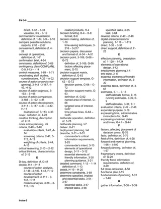 FM 5-0 ___________________________________________________________________________________
Index-2
direct, 3-32 – 3-33
visualize, 3-9 – 3-10
commander’s visualization,
definition of, 1-34, 3-9 – 3-10
compare possible solutions,
steps to, 2-56 – 2-57
concealment, definition of, 4-
28
concept of operations,
definition of, 1-61
confirmation brief, 4-54
constraints, definition of, 3-69
contingency plan (CONPLAN),
G-9, I-13 – I-14
control measures, 1-69 – 1-71
coordinating staff studies,
considerations, A-29 – A-32
course of action analysis (war-
gaming), 3-148 –3-187, 4-
43, H-12
course of action approval, 3-
193 – 3-198
course of action comparison,
3-188 – 3-192, 4-44
course of action development,
3-111 – 3-147, 4-33 – 4-42,
H-11
illustration of, 3-113, 4-33
cover, definition of, 4-28
creative thinking, description
of, 2-13
crisis action planning, I-9
criteria, 2-40 – 2-46
evaluation criteria, 2-42, A-
14
screening criteria, 2-41, 3-
112, A-13
weighting of criteria, 2-44,
A-15
critical reasoning, 2-10 – 2-12
critical thinkers, characteristics
of, 2-12
D
D-day, definition of, G-41
decide, H-4 – H18
course of action analysis,
3-148 –3-187, 4-43, H-12
course of action
development, 3-111 – 3-
147, H-11
mission analysis, 3-56 – 3-
110, H-5
related products, H-4
decision briefing, B-4 – B-8
format, B-8
decision making, definition of,
1-19
time-saving techniques, 3-
216 – 3-217
decision papers, discussion
and format of, A-34 – A-51
decision point, 3-169, G-68 –
G-72
definition of, 3-169, G-68
factors affecting place-
ment, G-70
decision support matrix,
definition of, G-63
decision support template, G-
62 – G-72
decision points, G-68 – G-
72
decision support matrix, G-
63
definition of, G-62
named area of interest, G-
66
targeted area of interest,
G-67
time phase lines, G-64 –
G-65
deliberate operation, definition
of, 1-78
deliberate planning, I-7
deliver, H-21
deployment planning, I-4
describe, 3-11 – 3-31
commander’s critical
information requirements,
3-25
commander’s intent, 3-13
elements of operational
design, 3-11 – 3-12
essential elements of
friendly information, 3-30
planning guidance, 3-21
detailed command, 1-13 – 1-14
definition of, 1-13
detect, H-19 – H-20
determine constraints, 3-69
determine specified, implied
and essential tasks, 3-64 –
3-67
essential tasks, 3-67
implied tasks, 3-66
specified tasks, 3-65
task, 3-64
develop criteria, 2-40 – 2-46
digital enhancements to
planning, 1-116 – 1-119
direct, 3-32 – 3-33
direct support, definition of, F-
23
E
effective planning, description
of, 1-120 – 1-124
elements of operational
design, 3-12
employment planning, I-4
end state, 3-17
essential elements of friendly
information, definition of, 3-
30
essential tasks, definition of, 3-
67
estimates, E-1 – E-15
staff estimate format, E-15
running estimates, 3-39, E-
9
staff estimates, 3-37, E-1
evaluation criteria, 2-42 – 2-46
expanded purpose, 3-19
expressing time, administrative
instructions for, G-45
expressing unnamed dates
and times, G-41 – G-44
F
factors, affecting placement of
decision points, G-70
facts, definition of, 3-70
field of fire, definition of, 4-28
forward and reverse planning,
1-96 – 1-100
forward planning, definition of,
1-97
fragmentary orders, definition
of, G-20
friendly force information
requirements, definition of,
3-29
full dress rehearsal, 4-58
functional plan, I-15
fundamentals of planning, 1-31
– 1-46
G
gather information, 2-30 – 2-39
 