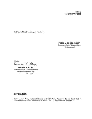 FM 5-0
20 JANUARY 2005
By Order of the Secretary of the Army:
PETER J. SCHOOMAKER
General, United States Army
Chief of Staff
Official:
SANDRA R. RILEY
Administrative Assistant to the
Secretary of the Army
0434905
DISTRIBUTION:
Active Army, Army National Guard, and U.S. Army Reserve: To be distributed in
accordance with initial distribution number 110412, requirements for FM 5-0.
 