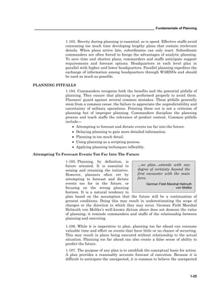 __________________________________________________________________ Fundamentals of Planning
1-25
…no plan…extends with any
degree of certainty beyond the
first encounter with the main
force.
German Field Marshal Helmuth
von Moltke
1-103. Brevity during planning is essential; so is speed. Effective staffs avoid
consuming too much time developing lengthy plans that contain irrelevant
details. When plans arrive late, subordinates can only react. Subordinate
commanders are often forced to forego the advantages of analytic planning.
To save time and shorten plans, commanders and staffs anticipate support
requirements and forecast options. Headquarters at each level plan in
parallel with higher and lower headquarters. Parallel planning expedites the
exchange of information among headquarters through WARNOs and should
be used as much as possible.
PLANNING PITFALLS
1-104. Commanders recognize both the benefits and the potential pitfalls of
planning. They ensure that planning is performed properly to avoid them.
Planners’ guard against several common mistakes. These pitfalls generally
stem from a common cause: the failure to appreciate the unpredictability and
uncertainty of military operations. Pointing these out is not a criticism of
planning but of improper planning. Commanders discipline the planning
process and teach staffs the relevance of product content. Common pitfalls
include—
• Attempting to forecast and dictate events too far into the future.
• Delaying planning to gain more detailed information.
• Planning in too much detail.
• Using planning as a scripting process.
• Applying planning techniques inflexibly.
Attempting To Forecast Events Too Far Into The Future
1-105. Planning, by definition, is
future oriented. It is essential to
seizing and retaining the initiative.
However, planners often err by
attempting to forecast and dictate
events too far in the future, or
focusing on the wrong planning
horizon. It is a natural tendency to
plan based on the assumption that the future will be a continuation of
present conditions. Doing this may result in underestimating the scope of
changes or the direction in which they may occur. German Field Marshal
Helmuth von Moltke’s well-known dictum above does not demean the value
of planning; it reminds commanders and staffs of the relationship between
planning and executing.
1-106. While it is imperative to plan, planning too far ahead can consume
valuable time and effort on events that have little or no chance of occurring.
This may result in plans being executed without relationship to the actual
situation. Planning too far ahead can also create a false sense of ability to
predict the future.
1-107. The purpose of any plan is to establish the conceptual basis for action.
A plan provides a reasonably accurate forecast of execution. Because it is
difficult to anticipate the unexpected, it is common to believe the unexpected
 