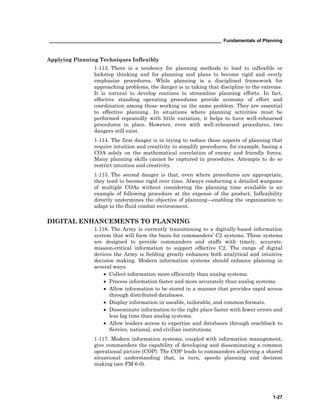 __________________________________________________________________ Fundamentals of Planning
1-27
Applying Planning Techniques Inflexibly
1-113. There is a tendency for planning methods to lead to inflexible or
lockstep thinking and for planning and plans to become rigid and overly
emphasize procedures. While planning is a disciplined framework for
approaching problems, the danger is in taking that discipline to the extreme.
It is natural to develop routines to streamline planning efforts. In fact,
effective standing operating procedures provide economy of effort and
coordination among those working on the same problem. They are essential
to effective planning. In situations where planning activities must be
performed repeatedly with little variation, it helps to have well-rehearsed
procedures in place. However, even with well-rehearsed procedures, two
dangers still exist.
1-114. The first danger is in trying to reduce those aspects of planning that
require intuition and creativity to simplify procedures; for example, basing a
COA solely on the mathematical correlation of enemy and friendly forces.
Many planning skills cannot be captured in procedures. Attempts to do so
restrict intuition and creativity.
1-115. The second danger is that, even where procedures are appropriate,
they tend to become rigid over time. Always conducting a detailed wargame
of multiple COAs without considering the planning time available is an
example of following procedure at the expense of the product. Inflexibility
directly undermines the objective of planning—enabling the organization to
adapt in the fluid combat environment.
DIGITAL ENHANCEMENTS TO PLANNING
1-116. The Army is currently transitioning to a digitally-based information
system that will form the basis for commanders’ C2 systems. These systems
are designed to provide commanders and staffs with timely, accurate,
mission-critical information to support effective C2. The range of digital
devices the Army is fielding greatly enhances both analytical and intuitive
decision making. Modern information systems should enhance planning in
several ways:
• Collect information more efficiently than analog systems.
• Process information faster and more accurately than analog systems.
• Allow information to be stored in a manner that provides rapid access
through distributed databases.
• Display information in useable, tailorable, and common formats.
• Disseminate information to the right place faster with fewer errors and
less lag time than analog systems.
• Allow leaders access to expertise and databases through reachback to
Service, national, and civilian institutions.
1-117. Modern information systems, coupled with information management,
give commanders the capability of developing and disseminating a common
operational picture (COP). The COP leads to commanders achieving a shared
situational understanding that, in turn, speeds planning and decision
making (see FM 6-0).
 