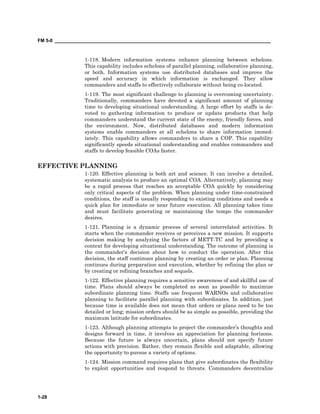 FM 5-0 ___________________________________________________________________________________
1-28
1-118. Modern information systems enhance planning between echelons.
This capability includes echelons of parallel planning, collaborative planning,
or both. Information systems use distributed databases and improve the
speed and accuracy in which information is exchanged. They allow
commanders and staffs to effectively collaborate without being co-located.
1-119. The most significant challenge to planning is overcoming uncertainty.
Traditionally, commanders have devoted a significant amount of planning
time to developing situational understanding. A large effort by staffs is de-
voted to gathering information to produce or update products that help
commanders understand the current state of the enemy, friendly forces, and
the environment. Now, distributed databases and modern information
systems enable commanders at all echelons to share information immed-
iately. This capability allows commanders to share a COP. This capability
significantly speeds situational understanding and enables commanders and
staffs to develop feasible COAs faster.
EFFECTIVE PLANNING
1-120. Effective planning is both art and science. It can involve a detailed,
systematic analysis to produce an optimal COA. Alternatively, planning may
be a rapid process that reaches an acceptable COA quickly by considering
only critical aspects of the problem. When planning under time-constrained
conditions, the staff is usually responding to existing conditions and needs a
quick plan for immediate or near future execution. All planning takes time
and must facilitate generating or maintaining the tempo the commander
desires.
1-121. Planning is a dynamic process of several interrelated activities. It
starts when the commander receives or perceives a new mission. It supports
decision making by analyzing the factors of METT-TC and by providing a
context for developing situational understanding. The outcome of planning is
the commander’s decision about how to conduct the operation. After this
decision, the staff continues planning by creating an order or plan. Planning
continues during preparation and execution, whether by refining the plan or
by creating or refining branches and sequels.
1-122. Effective planning requires a sensitive awareness of and skillful use of
time. Plans should always be completed as soon as possible to maximize
subordinate planning time. Staffs use frequent WARNOs and collaborative
planning to facilitate parallel planning with subordinates. In addition, just
because time is available does not mean that orders or plans need to be too
detailed or long; mission orders should be as simple as possible, providing the
maximum latitude for subordinates.
1-123. Although planning attempts to project the commander’s thoughts and
designs forward in time, it involves an appreciation for planning horizons.
Because the future is always uncertain, plans should not specify future
actions with precision. Rather, they remain flexible and adaptable, allowing
the opportunity to pursue a variety of options.
1-124. Mission command requires plans that give subordinates the flexibility
to exploit opportunities and respond to threats. Commanders decentralize
 