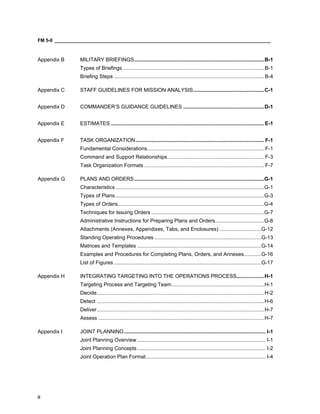FM 5-0 ___________________________________________________________________________________
ii
Appendix B MILITARY BRIEFINGS..........................................................................................B-1
Types of Briefings..................................................................................................B-1
Briefing Steps ........................................................................................................B-4
Appendix C STAFF GUIDELINES FOR MISSION ANALYSIS.................................................C-1
Appendix D COMMANDER’S GUIDANCE GUIDELINES ........................................................D-1
Appendix E ESTIMATES ..........................................................................................................E-1
Appendix F TASK ORGANIZATION......................................................................................... F-1
Fundamental Considerations................................................................................. F-1
Command and Support Relationships................................................................... F-3
Task Organization Formats ................................................................................... F-7
Appendix G PLANS AND ORDERS..........................................................................................G-1
Characteristics.......................................................................................................G-1
Types of Plans.......................................................................................................G-3
Types of Orders.....................................................................................................G-4
Techniques for Issuing Orders ..............................................................................G-7
Administrative Instructions for Preparing Plans and Orders..................................G-8
Attachments (Annexes, Appendixes, Tabs, and Enclosures) .............................G-12
Standing Operating Procedures ..........................................................................G-13
Matrices and Templates ......................................................................................G-14
Examples and Procedures for Completing Plans, Orders, and Annexes............G-16
List of Figures ......................................................................................................G-17
Appendix H INTEGRATING TARGETING INTO THE OPERATIONS PROCESS...................H-1
Targeting Process and Targeting Team................................................................H-1
Decide....................................................................................................................H-2
Detect ....................................................................................................................H-6
Deliver....................................................................................................................H-7
Assess ...................................................................................................................H-7
Appendix I JOINT PLANNING.................................................................................................. I-1
Joint Planning Overview ......................................................................................... I-1
Joint Planning Concepts......................................................................................... I-2
Joint Operation Plan Format................................................................................... I-4
 