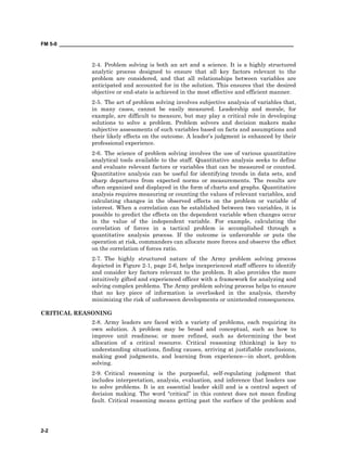 FM 5-0 ___________________________________________________________________________________
2-2
2-4. Problem solving is both an art and a science. It is a highly structured
analytic process designed to ensure that all key factors relevant to the
problem are considered, and that all relationships between variables are
anticipated and accounted for in the solution. This ensures that the desired
objective or end-state is achieved in the most effective and efficient manner.
2-5. The art of problem solving involves subjective analysis of variables that,
in many cases, cannot be easily measured. Leadership and morale, for
example, are difficult to measure, but may play a critical role in developing
solutions to solve a problem. Problem solvers and decision makers make
subjective assessments of such variables based on facts and assumptions and
their likely effects on the outcome. A leader’s judgment is enhanced by their
professional experience.
2-6. The science of problem solving involves the use of various quantitative
analytical tools available to the staff. Quantitative analysis seeks to define
and evaluate relevant factors or variables that can be measured or counted.
Quantitative analysis can be useful for identifying trends in data sets, and
sharp departures from expected norms or measurements. The results are
often organized and displayed in the form of charts and graphs. Quantitative
analysis requires measuring or counting the values of relevant variables, and
calculating changes in the observed effects on the problem or variable of
interest. When a correlation can be established between two variables, it is
possible to predict the effects on the dependent variable when changes occur
in the value of the independent variable. For example, calculating the
correlation of forces in a tactical problem is accomplished through a
quantitative analysis process. If the outcome is unfavorable or puts the
operation at risk, commanders can allocate more forces and observe the effect
on the correlation of forces ratio.
2-7. The highly structured nature of the Army problem solving process
depicted in Figure 2-1, page 2-6, helps inexperienced staff officers to identify
and consider key factors relevant to the problem. It also provides the more
intuitively gifted and experienced officer with a framework for analyzing and
solving complex problems. The Army problem solving process helps to ensure
that no key piece of information is overlooked in the analysis, thereby
minimizing the risk of unforeseen developments or unintended consequences.
CRITICAL REASONING
2-8. Army leaders are faced with a variety of problems, each requiring its
own solution. A problem may be broad and conceptual, such as how to
improve unit readiness; or more refined, such as determining the best
allocation of a critical resource. Critical reasoning (thinking) is key to
understanding situations, finding causes, arriving at justifiable conclusions,
making good judgments, and learning from experience—in short, problem
solving.
2-9. Critical reasoning is the purposeful, self-regulating judgment that
includes interpretation, analysis, evaluation, and inference that leaders use
to solve problems. It is an essential leader skill and is a central aspect of
decision making. The word “critical” in this context does not mean finding
fault. Critical reasoning means getting past the surface of the problem and
 