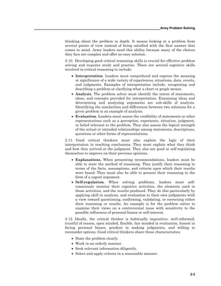 ______________________________________________________________________Army Problem Solving
2-3
thinking about the problem in depth. It means looking at a problem from
several points of view instead of being satisfied with the first answer that
comes to mind. Army leaders need this ability because many of the choices
they face are complex and offer no easy solution.
2-10. Developing good critical reasoning skills is crucial for effective problem
solving and requires study and practice. There are several cognitive skills
involved in critical reasoning to include:
• Interpretation. Leaders must comprehend and express the meaning
or significance of a wide variety of experiences, situations, data, events,
and judgments. Examples of interpretation include, recognizing and
describing a problem or clarifying what a chart or graph means.
• Analysis. The problem solver must identify the intent of statements,
ideas, and concepts provided for interpretation. Examining ideas and
determining and analyzing arguments are sub-skills of analysis.
Identifying the similarities and differences between two solutions for a
given problem is an example of analysis.
• Evaluation. Leaders must assess the credibility of statements or other
representations such as a perception, experience, situation, judgment,
or belief relevant to the problem. They also assess the logical strength
of the actual or intended relationships among statements, descriptions,
questions or other forms of representations.
2-11. Good critical thinkers must also explain the logic of their
interpretation in reaching conclusions. They must explain what they think
and how they arrived at the judgment. They also are good at self-regulating
themselves to improve on their previous opinions.
• Explanations. When presenting recommendations, leaders must be
able to state the method of reasoning. They justify their reasoning in
terms of the facts, assumptions, and criteria upon which their results
were based. They must also be able to present their reasoning in the
form of a cogent argument.
• Self-regulation. When solving problems, leaders must self-
consciously monitor their cognitive activities, the elements used in
those activities, and the results produced. They do this particularly by
applying skill in analysis, and evaluation to their own judgments with
a view toward questioning, confirming, validating, or correcting either
their reasoning or results. An example is for the problem solver to
examine their views on a controversial issue with sensitivity to the
possible influences of personal biases or self-interest.
2-12. Ideally, the critical thinker is habitually inquisitive, well-informed,
trustful of reason, open minded, flexible, fair minded in evaluation, honest in
facing personal biases, prudent in making judgments, and willing to
reconsider options. Good critical thinkers share these characteristics:
• State the problem clearly.
• Work in an orderly manner.
• Seek relevant information diligently.
• Select and apply criteria in a reasonable manner.
 