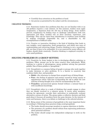FM 5-0 ___________________________________________________________________________________
2-4
• Carefully focus attention on the problem at hand.
• Are precise as permitted by the subject and the circumstances.
CREATIVE THINKING
2-13. Sometimes leaders face problems that they are not familiar with or an
old problem requires a new solution. In this instance, leaders must apply
imagination, a departure from the old way of doing things. Army leaders
prevent complacency by finding ways to challenge subordinates with new
approaches and ideas. Leaders rely on their intuition, experience, and
knowledge. They ask for input from subordinates to reinforce team building
by making everybody responsible for, and a shareholder in, the
accomplishment of difficult tasks.
2-14. Creative or innovative thinking is the kind of thinking that leads to
new insights, novel approaches, fresh perspectives, and whole new ways of
understanding and conceiving things. Creative thinking in not a mysterious
gift, nor does it have to be outlandish. It is not reserved for senior officers, all
leaders should think creatively. Creative thinking is employed everyday to
solve small problems.
SOLVING PROBLEMS IN A GROUP SETTING
2-15. Creativity by Army leaders is key to developing effective solutions to
problems. Often, groups can be far more creative than individuals. While
working in a group is advantageous, group problem solving has potential
pitfalls. One of these pitfalls is “groupthink.”
2-16. Groupthink is a common failing of people or groups who work together
to make decisions or solve problems. It is a barrier to creativity that
combines habit, fear, and prejudice:
• Habit—the reluctance to change from accepted ways of doing things.
• Fear—the feeling of agitation and anxiety caused by being uneasy or
apprehensive about: both fear of discarding the old to adopt the new
and fear of being thought of as a fool for recommending the new.
• Prejudice—preconceived opinion formed without a rational basis or
with insufficient knowledge.
2-17. Groupthink refers to a mode of thinking that people engage in when
they are deeply involved in a cohesive group. It occurs when members,
striving for agreement, override their motivation to realistically evaluate
alternative courses of action. The group makes a collective decision and feels
good about it because all members favor the same decision. In the interest of
unity and harmony, there is no debate or challenge to the selected solution.
2-18. Being aware of the existence of groupthink is the most important factor
in avoiding it. Following these practices helps avoid groupthink:
• The leader should encourage members to express objections or doubts.
• The presenter of a problem should refrain from expressing preferences
about potential solutions.
• The leader should assign two independent subgroups to work on the
problem.
 
