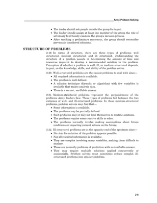 ______________________________________________________________________Army Problem Solving
2-5
• The leader should ask people outside the group for input.
• The leader should assign at least one member of the group the role of
adversary to critically examine the group’s decision process.
• After reaching a preliminary consensus, the group should reconsider
previously considered solutions.
STRUCTURE OF PROBLEMS
2-19. In terms of structure, there are three types of problems: well
structured, medium structured, and ill structured. Understanding the
structure of a problem assists in determining the amount of time and
resources required to develop a recommended solution to the problem.
Perception of whether a problem is well, ill, or medium structured depends,
in part, on the knowledge, skills, and ability of the problem solver.
2-20. Well-structured problems are the easiest problems to deal with since—
• All required information is available.
• The problem is well defined.
• A solution technique (formula or algorithm) with few variables is
available that makes analysis easy.
• There is a correct, verifiable answer.
2-21. Medium-structured problems represent the preponderance of the
problems Army leaders face. These types of problems fall between the two
extremes of well- and ill-structured problems. In these medium-structured
problems, problem solvers may find that—
• Some information is available.
• The problems may be partially defined.
• Such problems may or may not lend themselves to routine solutions.
• The problems require some creative skills to solve.
• The problems normally involve making assumptions about future
conditions or impacting current actions on the future.
2-22. Ill-structured problems are at the opposite end of the spectrum since—
• No clear formulation of the problem appears possible.
• Not all required information is available.
• They are complex involving many variables, making them difficult to
analyze.
• These are normally problems of prediction with no verifiable answer.
• They may require multiple solutions applied concurrently or
sequentially. Problem solvers must sometimes reduce complex ill-
structured problems into smaller problems.
 