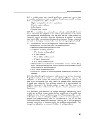 ______________________________________________________________________Army Problem Solving
2-7
2-25. A problem exists when there is a difference between the current state
or condition and a desired state or condition. Army leaders identify problems
from a variety of sources. These include—
• Higher headquarters directives or guidance.
• Decision maker guidance.
• Subordinates.
• Personal observations.
2-26. When identifying the problem, leaders actively seek to identify its root
cause, not merely the symptoms on the surface. Symptoms may be the reason
that the problem became visible. They are often the first things noticed and
frequently require attention. However, focusing on a problem’s symptoms
may lead to false conclusions or inappropriate solutions. Using a systematic
approach to identifying problems helps avoid the “solving symptoms” pitfall.
2-27. To identify the root cause of a problem, leaders do the following:
• Compare the current situation to the desired end state.
• Define the problem’s scope or boundaries.
• Answer the following questions:
Who does the problem affect?
What is affected?
When did the problem occur?
Where is the problem?
Why did the problem occur?
• Determine the cause of obstacles between here and the solution. Many
times the causes of a problem are simply obstacles between the current
situation and the desired end state.
• Write a draft problem statement.
• Redefine the problem as necessary as new information is acquired and
assessed.
2-28. After identifying the root causes, leaders develop a problem statement.
A problem statement is written as an infinitive phrase: such as, “To
determine the best location for constructing a multipurpose vehicle wash
rack facility during this fiscal year.” When the problem under consideration
is based upon a directive from a higher authority, it is best to submit the
problem statement to the decision maker for approval. This ensures the
problem solver has understood the decision maker’s guidance before
continuing.
2-29. Once they have developed the problem statement, leaders make a plan
to solve the problem. Leaders make the best possible use of available time
and allocate time for each problem-solving step. Doing this provides a series
of deadlines to meet in solving the problem. Leaders use reverse planning to
prepare their problem solving time line (see Chapter 1). They use this time
line to periodically assess their progress. They do not let real or perceived
pressure cause them to abandon solving the problem systematically. They
change time allocations as necessary, but they do not ignore them.
 